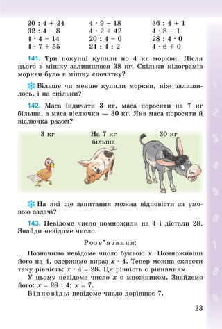 2323
20 : 4 + 24									4 · 9 – 18												36 : 4 + 1
32 : 4 – 8											4 · 2 + 42												4 · 8 – 1
4 · 4 – 14											20 : 4 – 0												28 : 4 · 0
4 · 7 + 55											24 : 4 : 2												4 · 6 + 0
141. Три покупці купили по 4  кг моркви. Після
цього в мішку залишилося 38 кг. Скільки кілограмів
моркви було в мішку спочатку?
Більше чи менше купили моркви, ніж залиши-
лось, і на скільки?
142. Маса індичати 3 кг, маса поросяти на 7  кг
більша, а маса віслючка — 30 кг. Яка маса поросяти й
віслючка разом?
3 кг На 7 кг
більша
30 кг
На які ще запитання можна відповісти за умо-
вою задачі?
143. Невідоме число помножили на 4 і дістали 28.
Знай­ди невідоме число.
Розв’яза ння:
Позначимо невідоме число буквою х. Помноживши
його на 4, одержимо вираз х · 4. Тепер можна скласти
таку рівність: х · 4 = 28. Ця рівність є рівнянням.
У ньому невідоме число х є множником. Знайдемо
його: х = 28 : 4; х = 7.
Відповідь: невідоме число дорівнює 7.
 