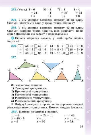 3939
273. (Усно.) 8 · 6 56 : 8 72 : 8 8 · 4
– 24 · 4 + 36 + 32
: 4 : 7 : 5 : 8
274. У  сім ящиків розклали порівну 42  кг слив.
Скільки кілограмів слив у трьох таких ящиках?
275. У  сім ящиків розклали порівну 42  кг слив.
Скільки потрібно таких ящиків, щоб розкласти 18 кг
слив? (Порівняй цю задачу з поперед­ньою.)
Склади обернену задачу, у якій треба знайти
число 42.
276.  >
<
=
		56 : 8  56 : 7				54 – 8 · 6			 54 – 6 · 8
													42 : 7  42 : 6				35 + 8 · 5			 48 – 6 · 9
													40 : 8  35 : 7				24 – 16 : 8	 72 – 8 · 9
277.
За малюнком запиши:
1) Тупокутні трикутники.
2) Прямокутні трикутники.
3) Гострокутні трикутники.
4) Рівнобедрені трикутники.
5) Рівносторонній трикутник.
 Побудуй квадрат, сторона якого дорівнює стороні
рівностороннього трикутника. Познач квадрат буквами.
278*. Віднови початкові рівняння.
... = 8																... – 24 = ...											... = 48
x = 48 : 8											x = ...																		x = ... + ...
x = 6																	x = 30																		x = 58
 
