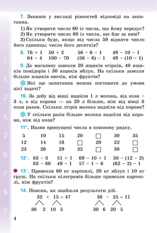 44
7. Запиши у вигляді рівностей відповіді на запи-
тання.
1)	Як утворити число 60 із числа, що йому передує?
2)	Як утворити число 80 із числа, що йде за ним?
3)	Скільки буде, якщо від числа 59 відняти число
його одиниць; число його десятків?
8.		76 + 1				50 + 2								56 – 6 – 1						49 – 10 – 1
				64 – 4 			100 – 70					(56 – 6) – 1				49 – (10 – 1)
9. До магазину завезли 20 ящиків огірків, 40 ящи-
ків помідорів і 30 ящиків яблук. На скільки завезли
більше ящиків овочів, ніж фруктів?
Які ще запитання можна поставити до умови
цієї задачі?
10. За добу від вівці надоїли 1 л молока, від кози –
3  л, а від корови  — на 20  л більше, ніж від вівці й
кози разом. Скільки літрів молока надоїли від корови?
У скільки разів більше молока надоїли від коро-
ви, ніж від кози?
11*. Назви пропущені числа в кожному рядку.
5 10 15 20  30 35
12 14 16  20 22 
23 26 29 32  38 
12°. 		83 – 3	 51 + 1	 69 – 10 + 1	 50 – (12 – 2)
							83 – 80	 49 – 1	 57 – 1 – 6	 (62 – 2) – 1
13°. Привезли 60 кг картоплі, 20 кг яблук і 10 кг
груш. На скільки кілограмів більше привезли картоп­
лі, ніж фруктів?
14. Поясни, як знайшли результати дій.
									32 + 15 = 47														36  – 25 = 11
								 			 																		 			
						30 			2	 10 		5	 															30			6	 20			5	
 