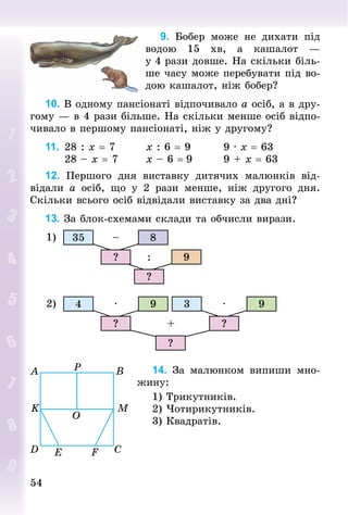 5454
9. Бобер може не дихати під
водою 15  хв, а кашалот  —
у 4 рази довше. На скільки біль-
ше часу може перебувати під во-
дою кашалот, ніж бобер?
10. В одному пансіонаті відпочивало а осіб, а в дру-
гому — в 4 рази більше. На скільки менше осіб відпо-
чивало в першому пансіонаті, ніж у другому?
11.		28 : x = 7								x : 6 = 9								9 · x = 63	
					28 – x = 7							x – 6 = 9								9 + x = 63
12. Першого дня виставку дитячих малюнків від-
відали а осіб, що у 2  рази менше, ніж другого дня.
Скільки всього осіб відвідали виставку за два дні?
13. За блок-схемами склади та обчисли вирази.
1) 35 8
9
–
:?
?
2) 4 39 9· ·
+? ?
?
14. За малюнком випиши мно-
жину:
1) Трикутників.
2) Чотирикутників.
3) Квадратів.
 