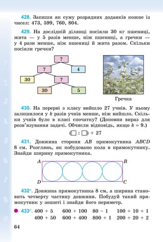 6464
428. Запиши як суму розрядних доданків кожне із
чисел: 473, 599, 760, 804.
429. На дослідній ділянці посіяли 30  кг пшениці,
жита  — у 5 разів менше, ніж пшениці, а гречки  —
у 4 рази менше, ніж пшениці й жита разом. Скільки
посіяли гречки?
Гречка
30 5
?30
4?
?
430. На перерві з класу вийшло 27 учнів. У ньому
залишилося у k разів учнів менше, ніж вийшло. Скіль-
ки учнів було в класі спочатку? (Доповни вираз для
розв’язування задачі. Обчисли відповідь, якщо k = 9.)
( : ) + 27
431. Довжина сторони АВ прямокутника АВСD
8 см. Розглянь, як побудовано кола в прямокутнику.
Знай­ди ширину прямокутника.
432°. Довжина прямокутника 8 см, а ширина стано-
вить четверту частину довжини. Побудуй такий пря-
мокутник у зошиті і знайди його периметр.
433°.	400 + 5					600 + 100			80 – 1					100 + 10 + 1
							400 + 50				600 + 400			800 + 1			200 + 20 + 2
 