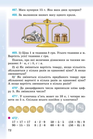 7272
467. Маса цукерки 15 г. Яка маса двох цукерок?
468. За малюнком визнач масу одного кроля.
1 5 5
469. 1) Ціна 1 м тканини b грн. Усього тканини a м.
Вартість усієї тканини с грн.
Поясни, про які величини дізнаємося за такими ви-
разами: b · а, с : b, с : а.
2) а) Як зміниться вартість товару, якщо кількість
збільшиться у кілька разів за однакової ціни? А якщо
зменшиться?
б)* Як зміниться кількість придбаного товару при
збільшенні вартості в кілька разів за однакової ціни?
А якщо вартість зменшиться в кілька разів?
470*. До двоцифрового числа приписали зліва циф-
ру 5. Як змінилося число?
471°. У хлопчика п’ять монет по 10 к. і чотири мо-
нети по 5 к. Скільки всього копійок у хлопчика?
472°.
17 + 17 + 17 			4 · 2 · 9 				50 – 5 · 5 				(18 + 9) : 9
90 – 15 – 15 				8 : 2 · 6 				60 – 6 · 6 				(56 – 8) : 8
 