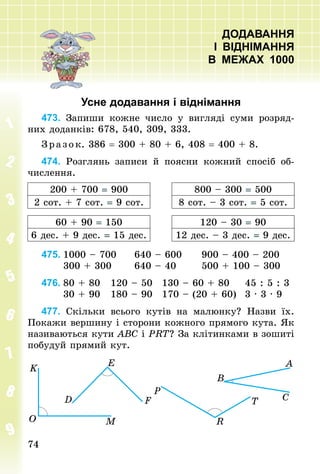 7474
ДОДАВАННЯ
І ВІДНІМАННЯ
В МЕЖАХ 1000
Усне додавання і віднімання
473. Запиши кожне число у вигляді суми розряд-
них доданків: 678, 540, 309, 333.
З р аз ок. 386 = 300 + 80 + 6, 408 = 400 + 8.
474. Розглянь записи й поясни кожний спосіб об-
числення.
200 + 700 = 900 800 – 300 = 500
2 сот. + 7 сот. = 9 сот. 8 сот. – 3 сот. = 5 сот.
60 + 90 = 150 120 – 30 = 90
6 дес. + 9 дес. = 15 дес. 12 дес. – 3 дес. = 9 дес.
475.	1000 – 700					640 – 600					900 – 400 – 200
						300 + 300						640 – 40							500 + 100 – 300
476.	80 + 80			120 – 50			130 – 60 + 80				45 : 5 : 3
						30 + 90			180 – 90			170 – (20 + 60)			3 · 3 · 9
477. Скільки всього кутів на малюнку? Назви їх.
Покажи вершину і сторони кожного прямого кута. Як
називаються кути ABC і PRT? За клітинками в зошиті
побудуй прямий кут.
 