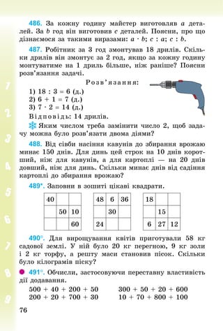7676
486. За кожну годину майстер виготовляв а дета-
лей. За b год він виготовив с деталей. Поясни, про що
дізнаємося за такими виразами: a · b; c : a; c : b.
487. Робітник за 3 год змонтував 18 дрилів. Скіль-
ки дрилів він змонтує за 2 год, якщо за кожну годину
монтуватиме на 1 дриль більше, ніж раніше? Поясни
розв’язання задачі.
Р озв’я зання:
1) 18 : 3 = 6 (д.)
2) 6 + 1 = 7 (д.)
3) 7 · 2 = 14 (д.)
В ідпов ідь: 14 дрилів.
Яким числом треба замінити число 2, щоб зада-
чу можна було розв’язати двома діями?
488. Від сівби насіння кавунів до збирання врожаю
минає 150 днів. Для динь цей строк на 10 днів корот-
ший, ніж для кавунів, а для картоплі  — на 20 днів
дов­ший, ніж для динь. Скільки минає днів від садіння
картоплі до збирання врожаю?
489*. Заповни в зошиті цікаві квадрати.
40 48 6 36 18
50 10 30 15
60 24 6 27 12
490°. Для вирощування квітів приготували 58  кг
садової землі. У  ній було 20  кг перегною, 9  кг золи
і 2  кг торфу, а решту маси становив пісок. Скільки
було кілограмів піску?
491°. Обчисли, застосовуючи переставну властивість
дії додавання.
500 + 40 + 200 + 50								300 + 50 + 20 + 600
200 + 20 + 700 + 30								10 + 70 + 800 + 100
 
