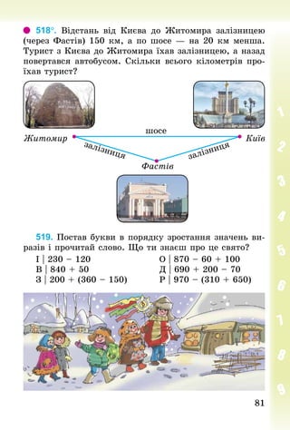 8181
518°. Відстань від Києва до Житомира залізницею
(через Фастів) 150 км, а по шосе — на 20 км менша.
Турист з Києва до Житомира їхав залізницею, а назад
повертався автобусом. Скільки всього кілометрів про-
їхав турист?
519. Постав букви в порядку зростання значень ви-
разів і прочитай слово. Що ти знаєш про це свято?
І | 230 – 120 																			О | 870 – 60 + 100
В | 840 + 50 																			Д | 690 + 200 – 70
З | 200 + (360 – 150) 									Р | 970 – (310 + 650)
 
