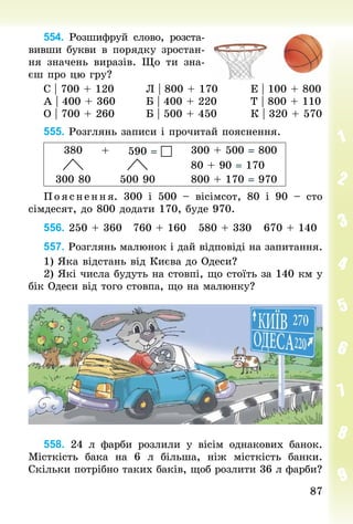8787
554. Розшифруй слово, розста-
вивши бук­ви в порядку зростан-
ня значень виразів. Що ти зна-
єш про цю гру?
С | 700 + 120								Л | 800 + 170								Е | 100 + 800
А | 400 + 360								Б | 400 + 220								Т | 800 + 110
О | 700 + 260								Б | 500 + 450								К | 320 + 570
555. Розглянь записи і прочитай пояснення.
380 590 =  300 + 500 = 800
80 + 90 = 170
300 80 500 90 800 + 170 = 970
П ояс нення. 300 і 500  – вісімсот, 80 і 90  – сто
сімдесят, до 800 додати 170, буде 970.
556. 250 + 360 		760 + 160 		580 + 330 		670 + 140
557. Розглянь малюнок і дай відповіді на запитання.
1) Яка відстань від Києва до Одеси?
2) Які числа будуть на стовпі, що стоїть за 140 км у
бік Одеси від того стовпа, що на малюнку?
558. 24  л фарби розлили у вісім однакових банок.
Місткість бака на 6  л більша, ніж місткість банки.
Скільки потрібно таких баків, щоб розлити 36 л фарби?
+
 