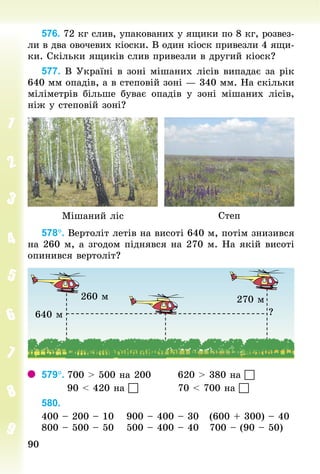 9090
576. 72 кг слив, упакованих у ящики по 8 кг, розвез-
ли в два овочевих кіоски. В один кіоск привезли 4 ящи-
ки. Скільки ящиків слив привезли в другий кіоск?
577. В Україні в зоні мішаних лісів випадає за рік
640 мм опадів, а в степовій зоні — 340 мм. На скільки
міліметрів більше буває опадів у зоні мішаних лісів,
ніж у степовій зоні?
Мішаний ліс Степ
578°. Вертоліт летів на висоті 640 м, потім знизився
на 260 м, а згодом піднявся на 270 м. На якій висоті
опинився вертоліт?
640 м
260 м 270 м
?
579°.	700 > 500 на 200							620 > 380 на 
							90 < 420 на 											70 < 700 на 
580.	
400 – 200 – 10				900 – 400 – 30			(600 + 300) – 40
800 – 500 – 50				500 – 400 – 40			700 – (90 – 50)
 