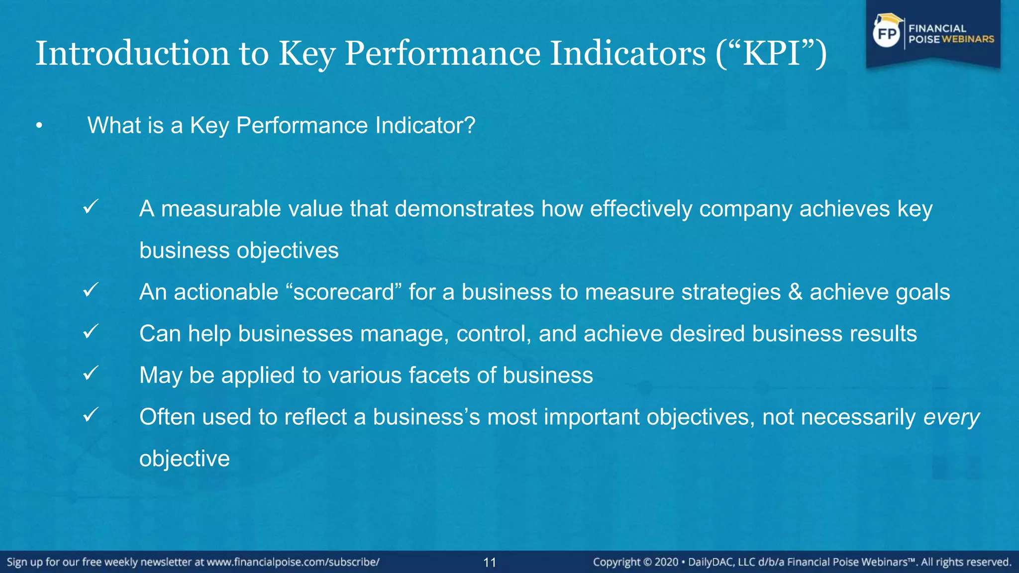 Introduction to Key Performance Indicators (“KPI”)
• What is a Key Performance Indicator?
 A measurable value that demonstrates how effectively company achieves key
business objectives
 An actionable “scorecard” for a business to measure strategies & achieve goals
 Can help businesses manage, control, and achieve desired business results
 May be applied to various facets of business
 Often used to reflect a business’s most important objectives, not necessarily every
objective
11
 