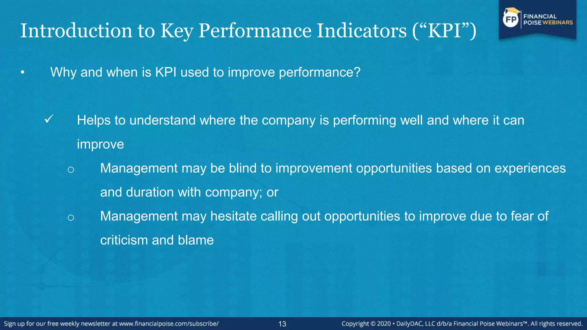 Introduction to Key Performance Indicators (“KPI”)
• Why and when is KPI used to improve performance?
 Helps to understand where the company is performing well and where it can
improve
o Management may be blind to improvement opportunities based on experiences
and duration with company; or
o Management may hesitate calling out opportunities to improve due to fear of
criticism and blame
13
 