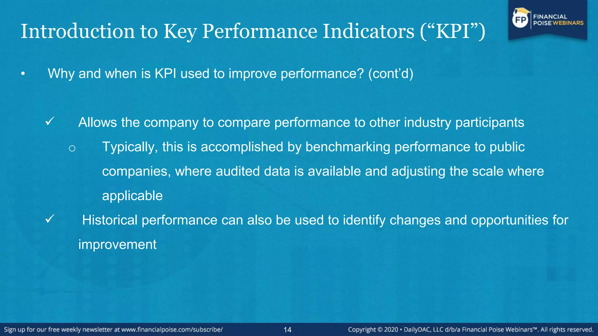 Introduction to Key Performance Indicators (“KPI”)
• Why and when is KPI used to improve performance? (cont’d)
 Allows the company to compare performance to other industry participants
o Typically, this is accomplished by benchmarking performance to public
companies, where audited data is available and adjusting the scale where
applicable
 Historical performance can also be used to identify changes and opportunities for
improvement
14
 