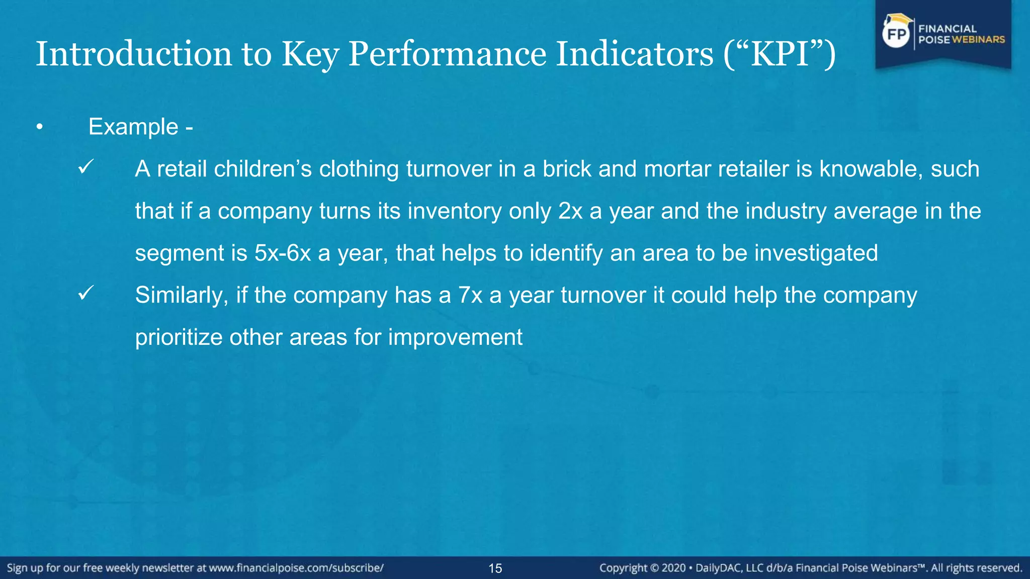 Introduction to Key Performance Indicators (“KPI”)
• Example -
 A retail children’s clothing turnover in a brick and mortar retailer is knowable, such
that if a company turns its inventory only 2x a year and the industry average in the
segment is 5x-6x a year, that helps to identify an area to be investigated
 Similarly, if the company has a 7x a year turnover it could help the company
prioritize other areas for improvement
15
 