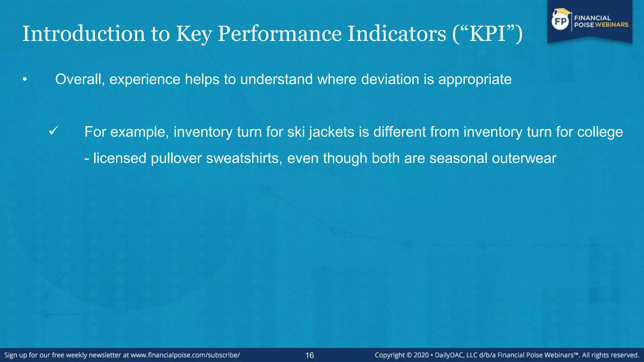 Introduction to Key Performance Indicators (“KPI”)
• Overall, experience helps to understand where deviation is appropriate
 For example, inventory turn for ski jackets is different from inventory turn for college
- licensed pullover sweatshirts, even though both are seasonal outerwear
16
 