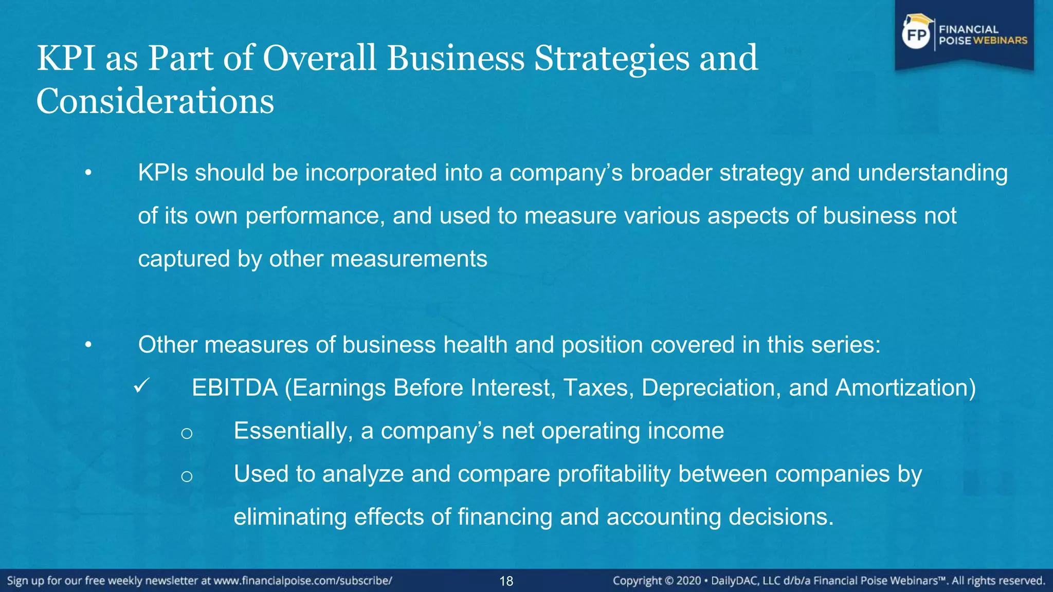 KPI as Part of Overall Business Strategies and
Considerations
• KPIs should be incorporated into a company’s broader strategy and understanding
of its own performance, and used to measure various aspects of business not
captured by other measurements
• Other measures of business health and position covered in this series:
 EBITDA (Earnings Before Interest, Taxes, Depreciation, and Amortization)
o Essentially, a company’s net operating income
o Used to analyze and compare profitability between companies by
eliminating effects of financing and accounting decisions.
18
 