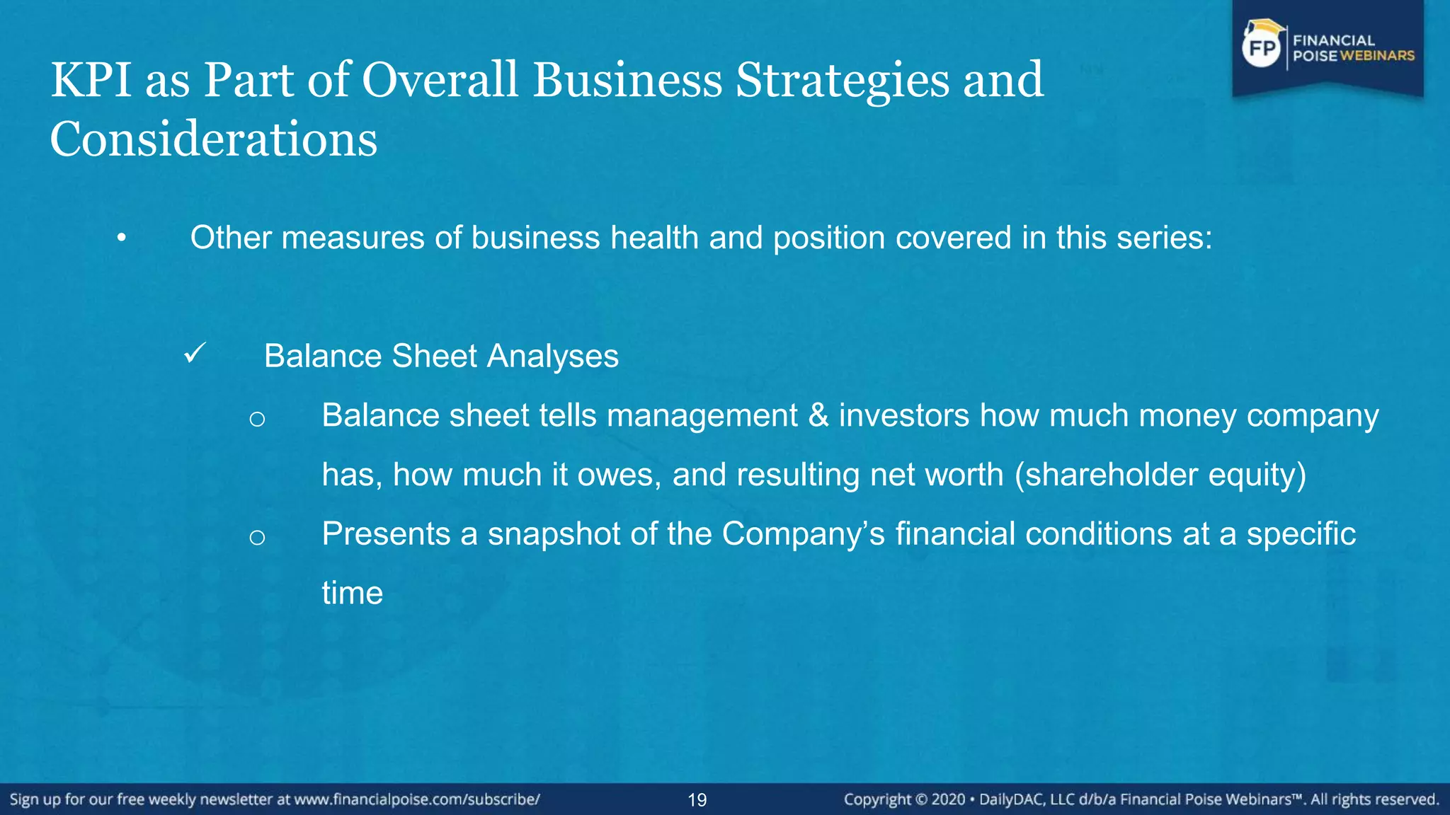 KPI as Part of Overall Business Strategies and
Considerations
• Other measures of business health and position covered in this series:
 Balance Sheet Analyses
o Balance sheet tells management & investors how much money company
has, how much it owes, and resulting net worth (shareholder equity)
o Presents a snapshot of the Company’s financial conditions at a specific
time
19
 