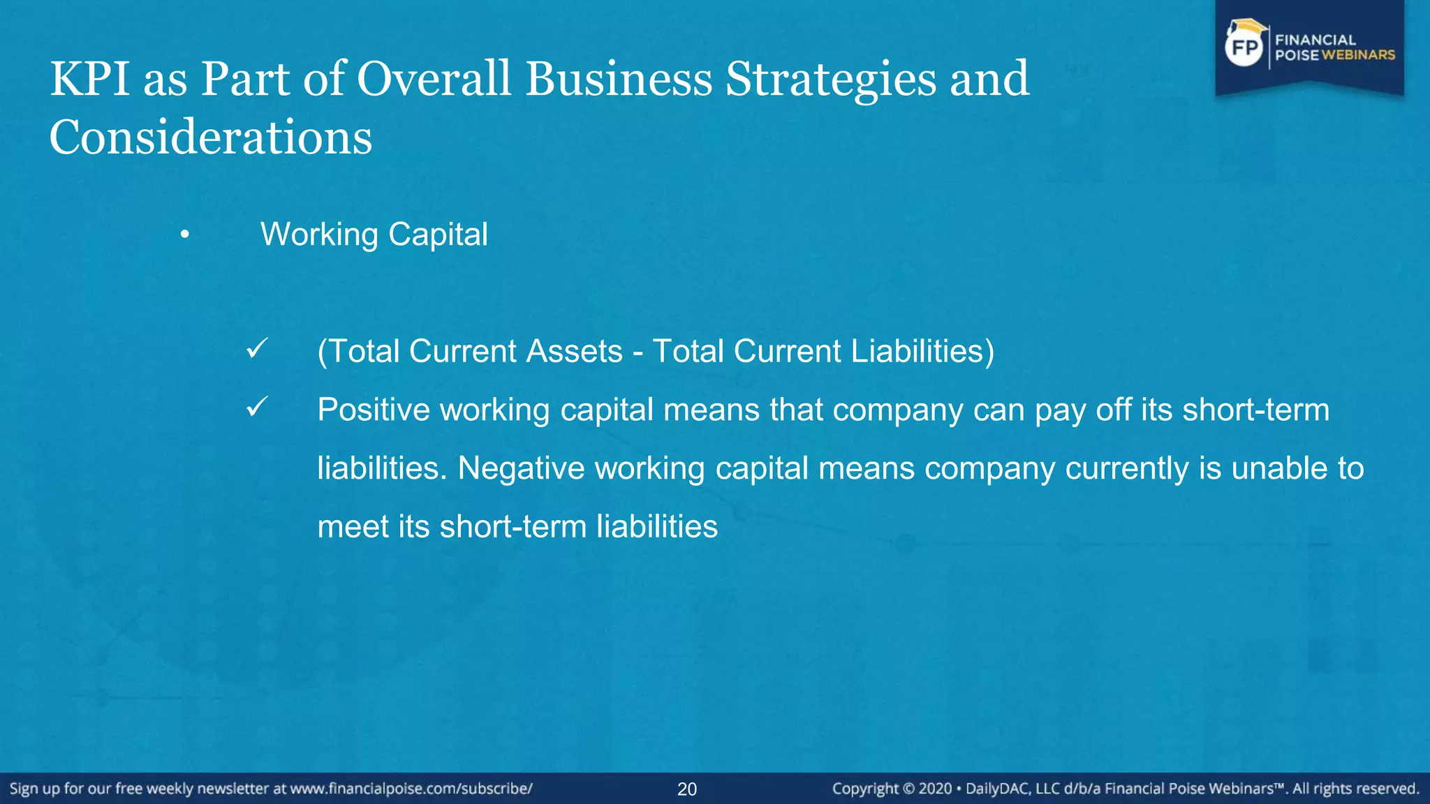 KPI as Part of Overall Business Strategies and
Considerations
• Working Capital
 (Total Current Assets - Total Current Liabilities)
 Positive working capital means that company can pay off its short-term
liabilities. Negative working capital means company currently is unable to
meet its short-term liabilities
20
 