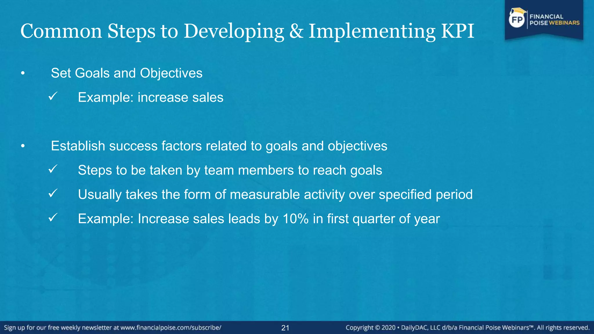 Common Steps to Developing & Implementing KPI
• Set Goals and Objectives
 Example: increase sales
• Establish success factors related to goals and objectives
 Steps to be taken by team members to reach goals
 Usually takes the form of measurable activity over specified period
 Example: Increase sales leads by 10% in first quarter of year
21
 