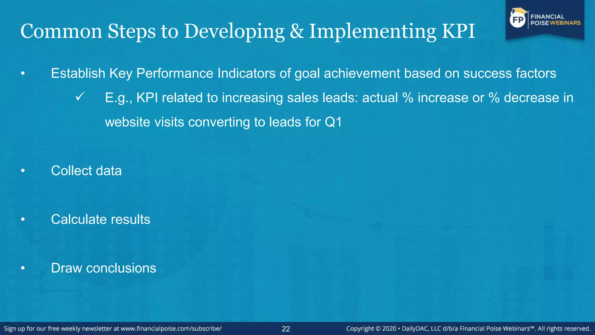 Common Steps to Developing & Implementing KPI
• Establish Key Performance Indicators of goal achievement based on success factors
 E.g., KPI related to increasing sales leads: actual % increase or % decrease in
website visits converting to leads for Q1
• Collect data
• Calculate results
• Draw conclusions
22
 