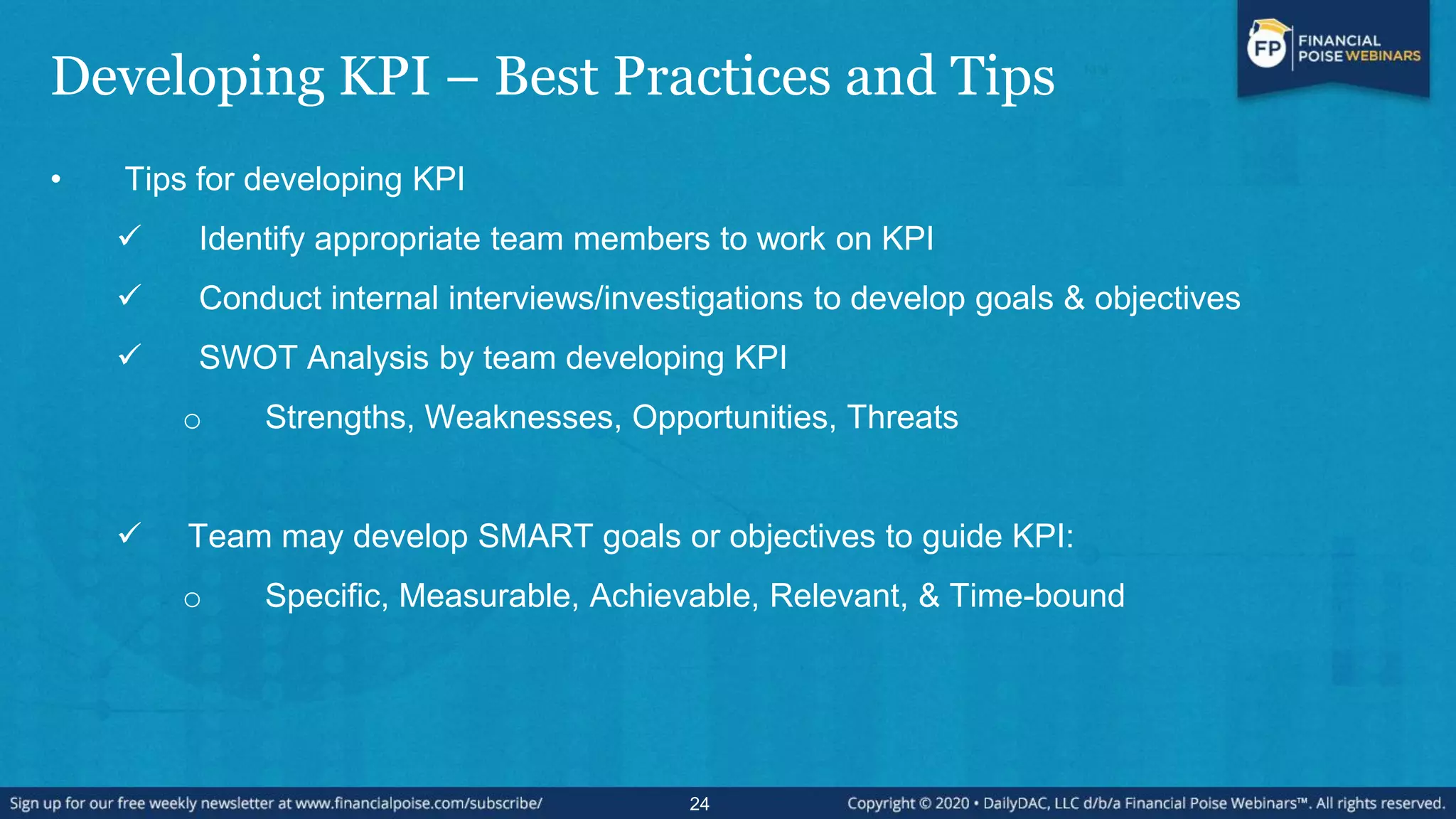 Developing KPI – Best Practices and Tips
• Tips for developing KPI
 Identify appropriate team members to work on KPI
 Conduct internal interviews/investigations to develop goals & objectives
 SWOT Analysis by team developing KPI
o Strengths, Weaknesses, Opportunities, Threats
 Team may develop SMART goals or objectives to guide KPI:
o Specific, Measurable, Achievable, Relevant, & Time-bound
24
 