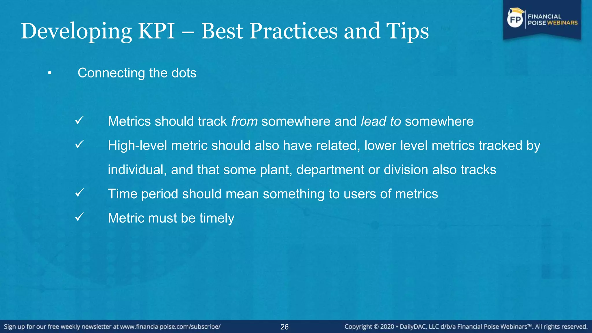 Developing KPI – Best Practices and Tips
• Connecting the dots
 Metrics should track from somewhere and lead to somewhere
 High-level metric should also have related, lower level metrics tracked by
individual, and that some plant, department or division also tracks
 Time period should mean something to users of metrics
 Metric must be timely
26
 
