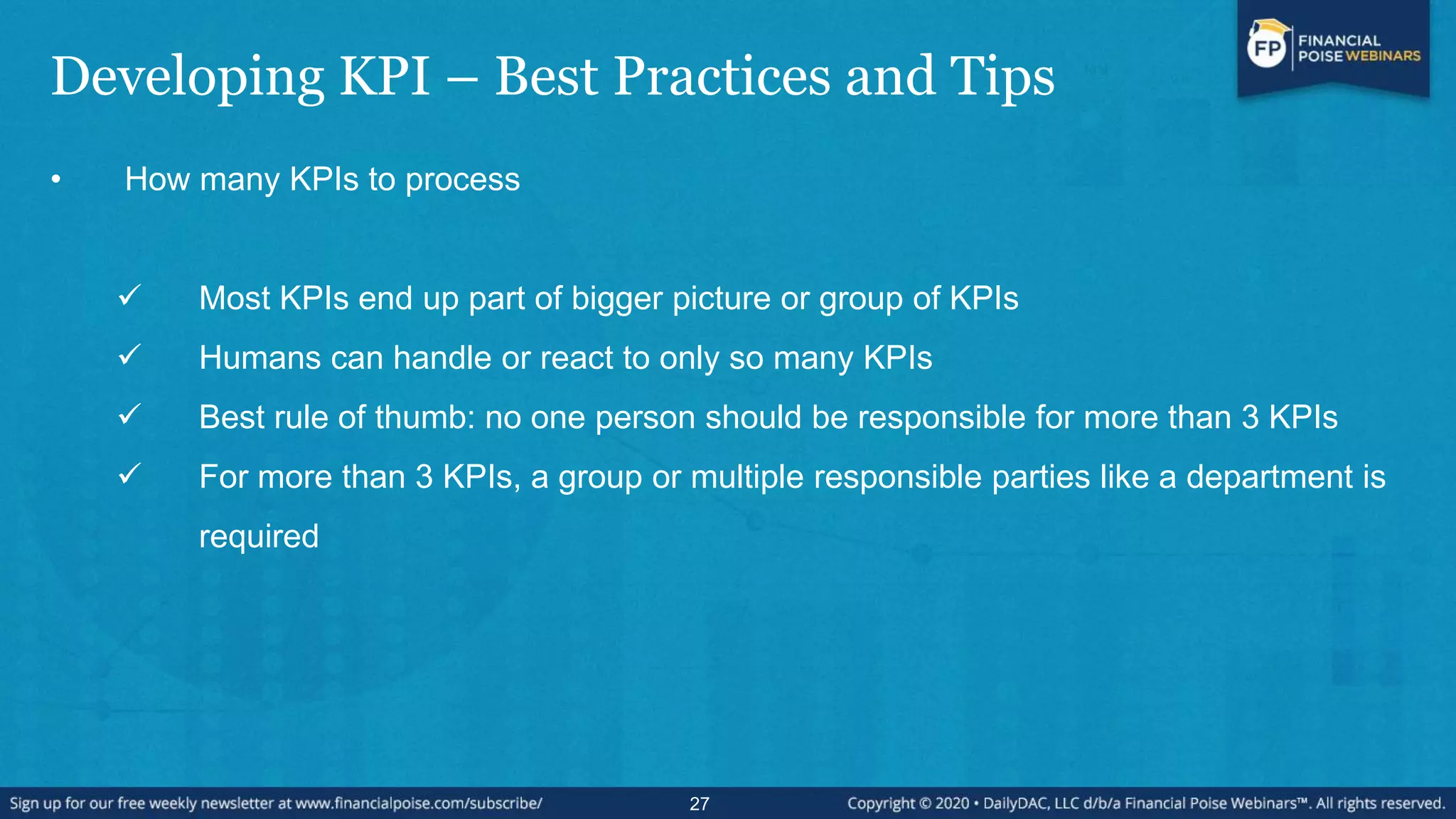 Developing KPI – Best Practices and Tips
• How many KPIs to process
 Most KPIs end up part of bigger picture or group of KPIs
 Humans can handle or react to only so many KPIs
 Best rule of thumb: no one person should be responsible for more than 3 KPIs
 For more than 3 KPIs, a group or multiple responsible parties like a department is
required
27
 