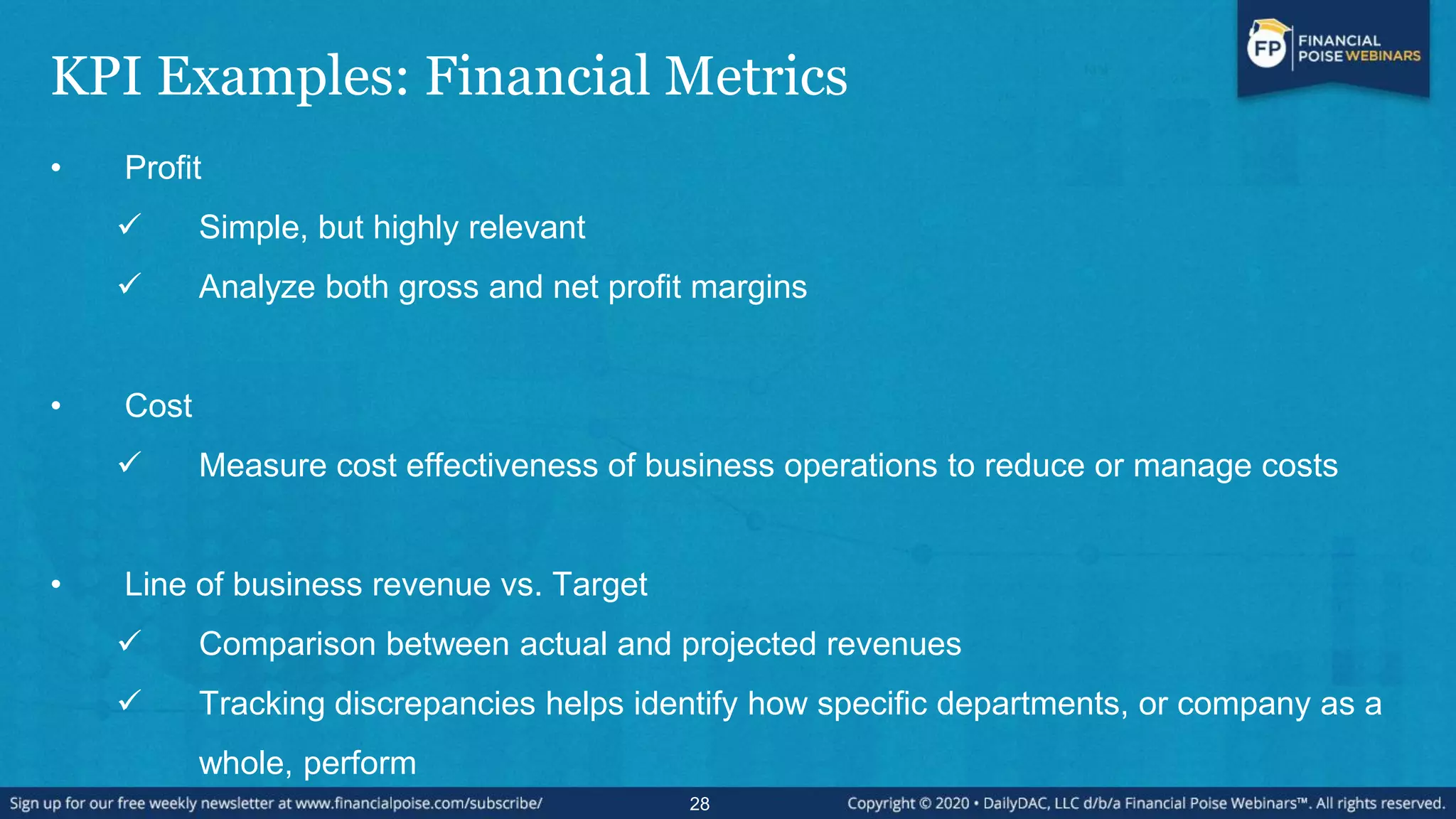 KPI Examples: Financial Metrics
• Profit
 Simple, but highly relevant
 Analyze both gross and net profit margins
• Cost
 Measure cost effectiveness of business operations to reduce or manage costs
• Line of business revenue vs. Target
 Comparison between actual and projected revenues
 Tracking discrepancies helps identify how specific departments, or company as a
whole, perform
28
 