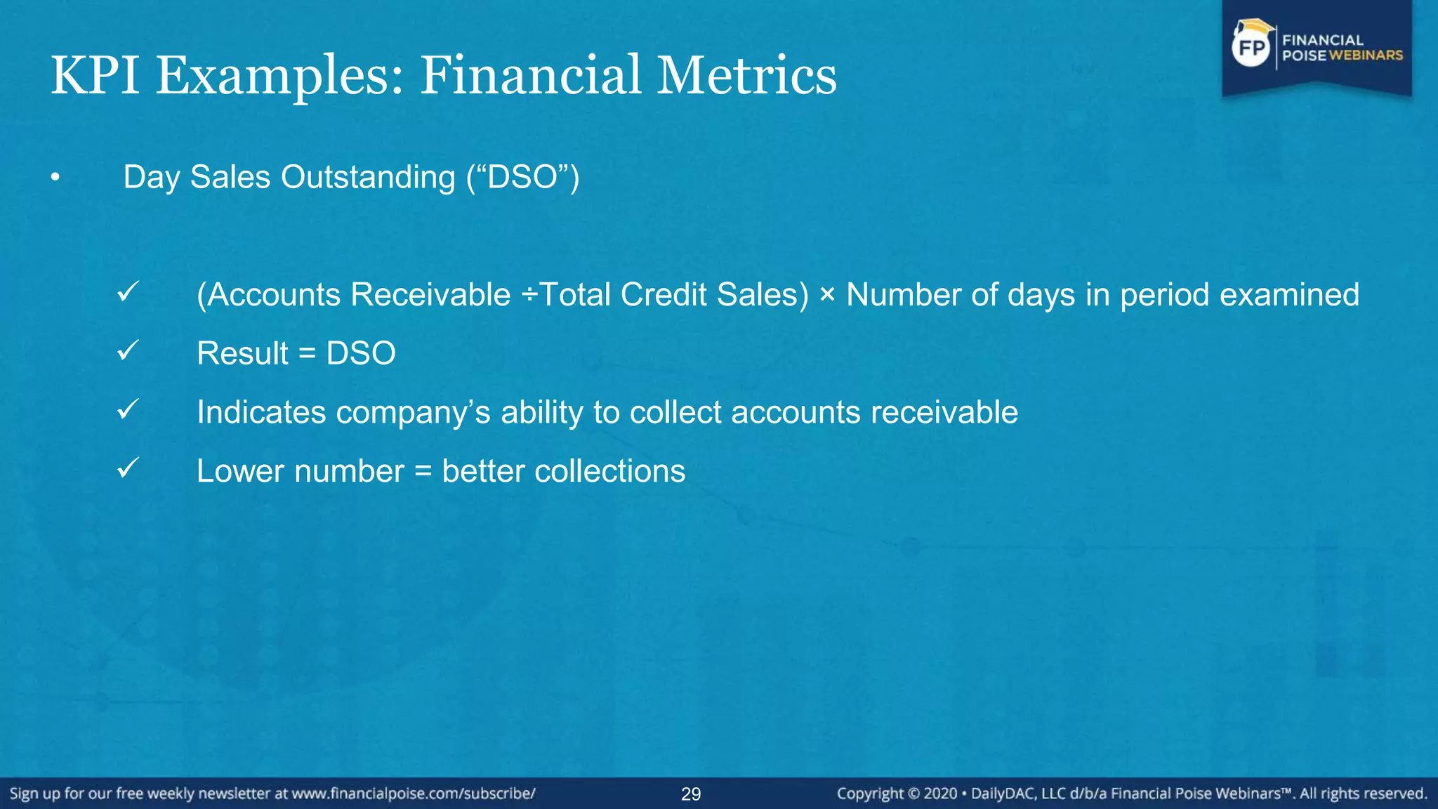 KPI Examples: Financial Metrics
• Day Sales Outstanding (“DSO”)
 (Accounts Receivable ÷Total Credit Sales) × Number of days in period examined
 Result = DSO
 Indicates company’s ability to collect accounts receivable
 Lower number = better collections
29
 