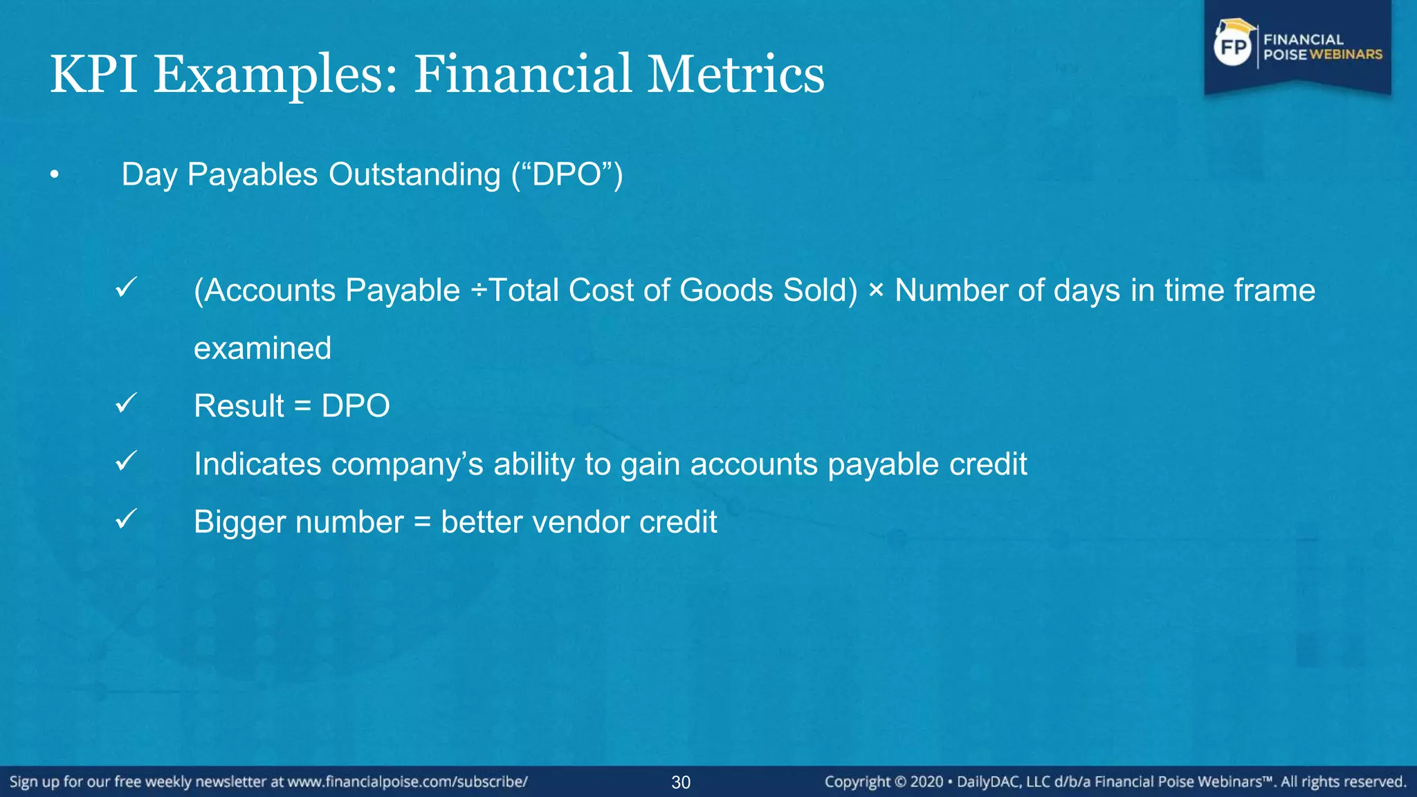 KPI Examples: Financial Metrics
• Day Payables Outstanding (“DPO”)
 (Accounts Payable ÷Total Cost of Goods Sold) × Number of days in time frame
examined
 Result = DPO
 Indicates company’s ability to gain accounts payable credit
 Bigger number = better vendor credit
30
 