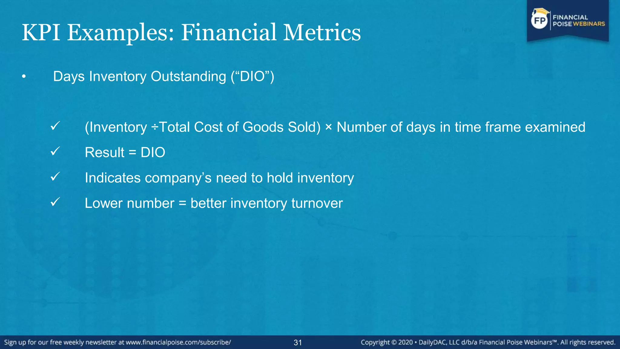 KPI Examples: Financial Metrics
• Days Inventory Outstanding (“DIO”)
 (Inventory ÷Total Cost of Goods Sold) × Number of days in time frame examined
 Result = DIO
 Indicates company’s need to hold inventory
 Lower number = better inventory turnover
31
 