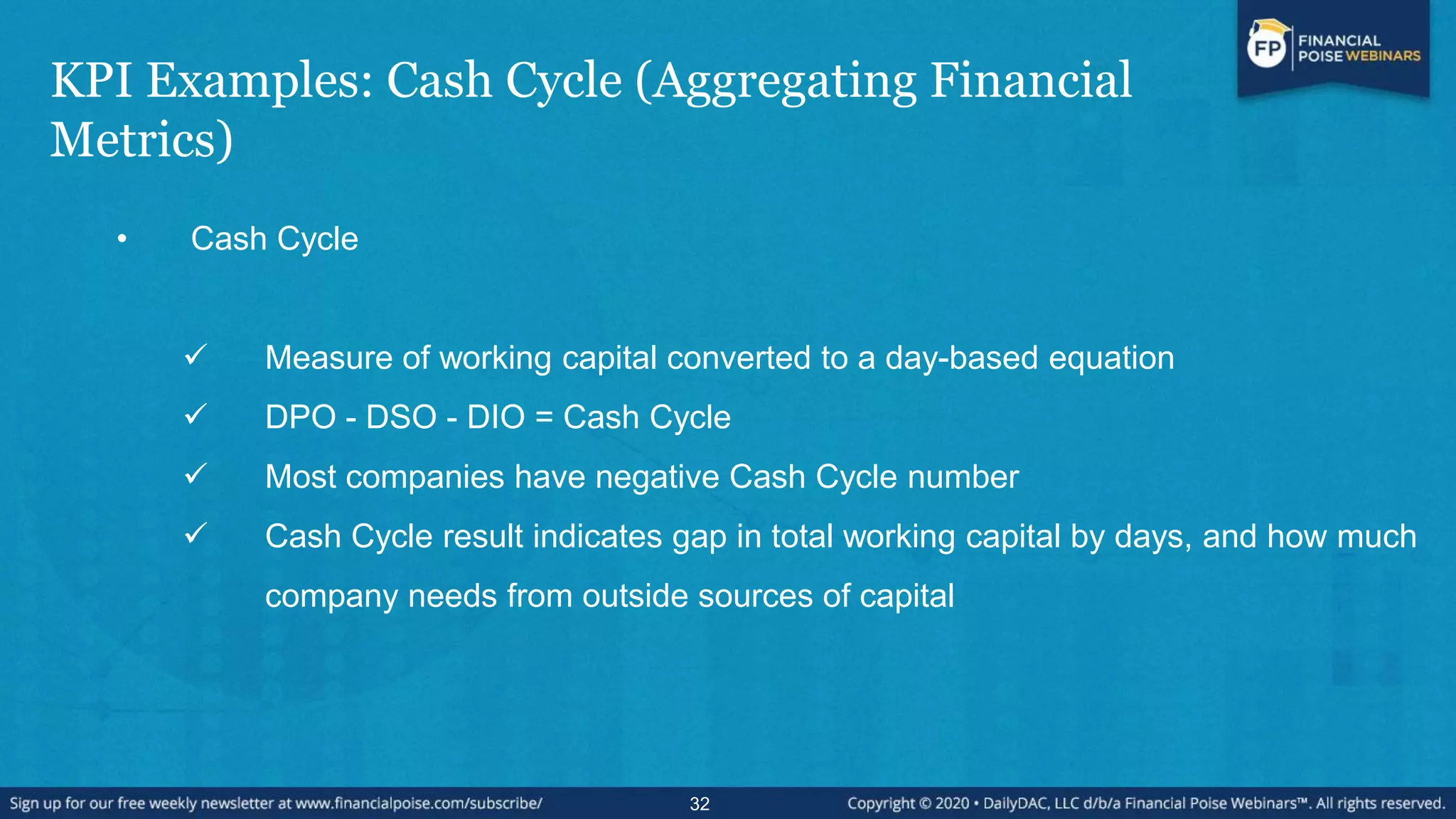 KPI Examples: Cash Cycle (Aggregating Financial
Metrics)
• Cash Cycle
 Measure of working capital converted to a day-based equation
 DPO - DSO - DIO = Cash Cycle
 Most companies have negative Cash Cycle number
 Cash Cycle result indicates gap in total working capital by days, and how much
company needs from outside sources of capital
32
 