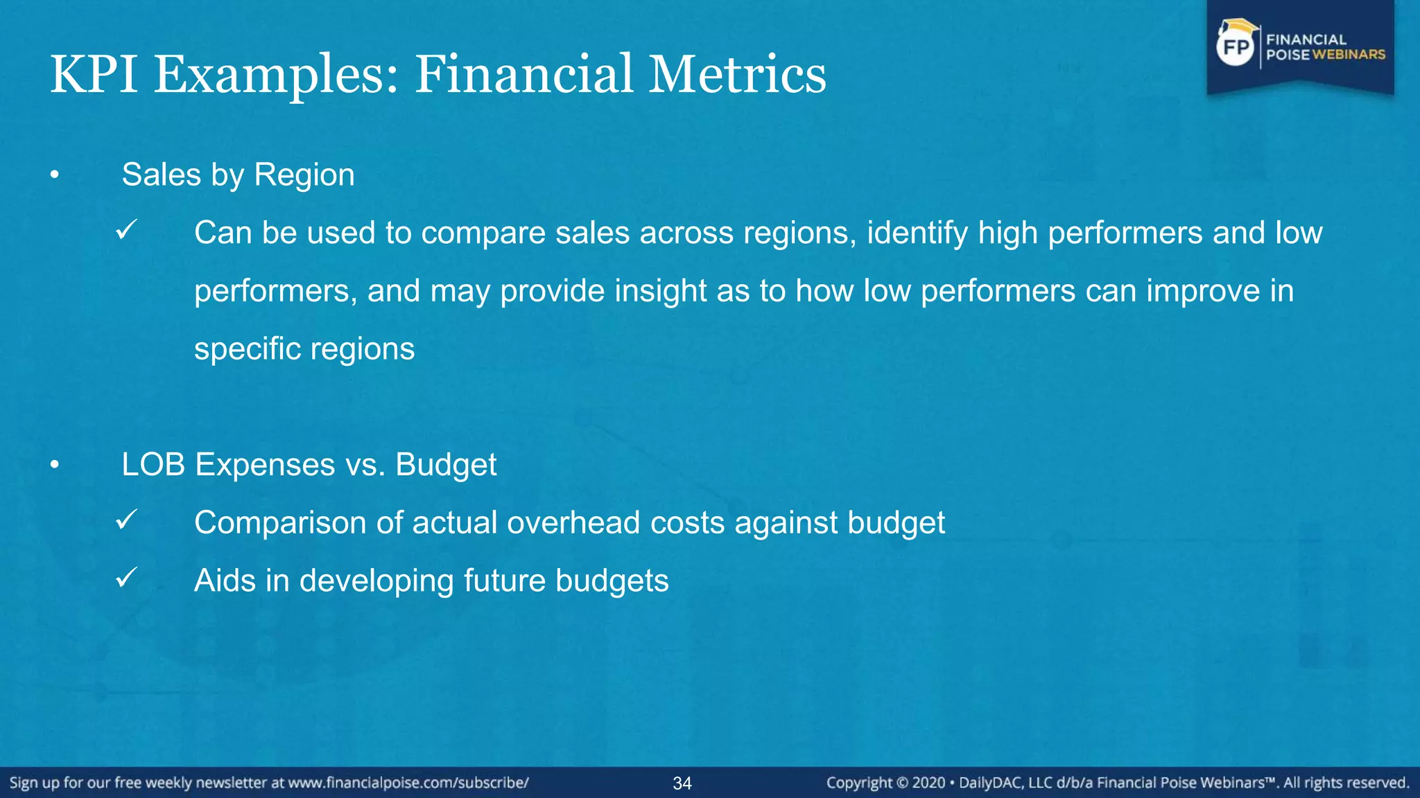 KPI Examples: Financial Metrics
• Sales by Region
 Can be used to compare sales across regions, identify high performers and low
performers, and may provide insight as to how low performers can improve in
specific regions
• LOB Expenses vs. Budget
 Comparison of actual overhead costs against budget
 Aids in developing future budgets
34
 