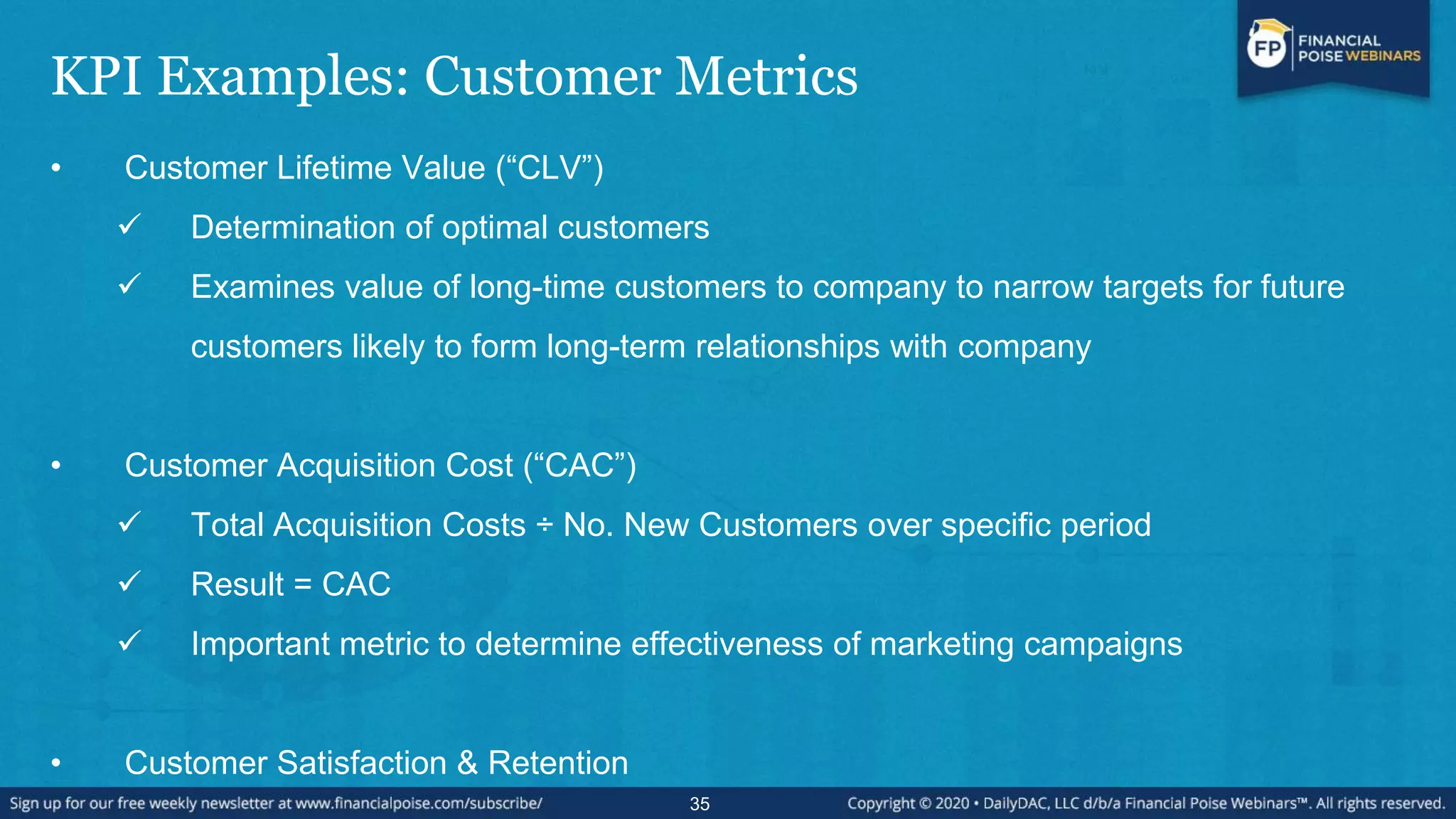 KPI Examples: Customer Metrics
• Customer Lifetime Value (“CLV”)
 Determination of optimal customers
 Examines value of long-time customers to company to narrow targets for future
customers likely to form long-term relationships with company
• Customer Acquisition Cost (“CAC”)
 Total Acquisition Costs ÷ No. New Customers over specific period
 Result = CAC
 Important metric to determine effectiveness of marketing campaigns
• Customer Satisfaction & Retention
35
 