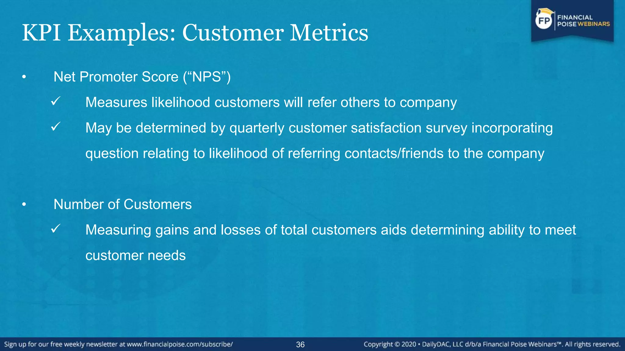 KPI Examples: Customer Metrics
• Net Promoter Score (“NPS”)
 Measures likelihood customers will refer others to company
 May be determined by quarterly customer satisfaction survey incorporating
question relating to likelihood of referring contacts/friends to the company
• Number of Customers
 Measuring gains and losses of total customers aids determining ability to meet
customer needs
36
 