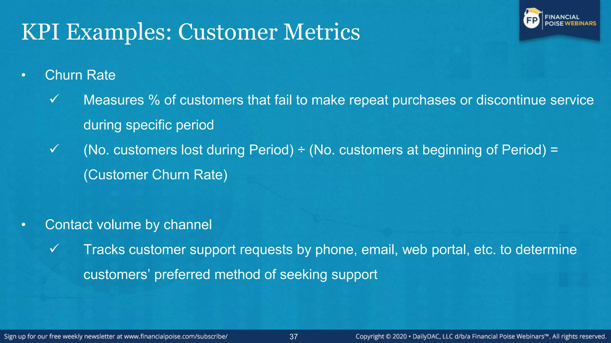 KPI Examples: Customer Metrics
• Churn Rate
 Measures % of customers that fail to make repeat purchases or discontinue service
during specific period
 (No. customers lost during Period) ÷ (No. customers at beginning of Period) =
(Customer Churn Rate)
• Contact volume by channel
 Tracks customer support requests by phone, email, web portal, etc. to determine
customers’ preferred method of seeking support
37
 