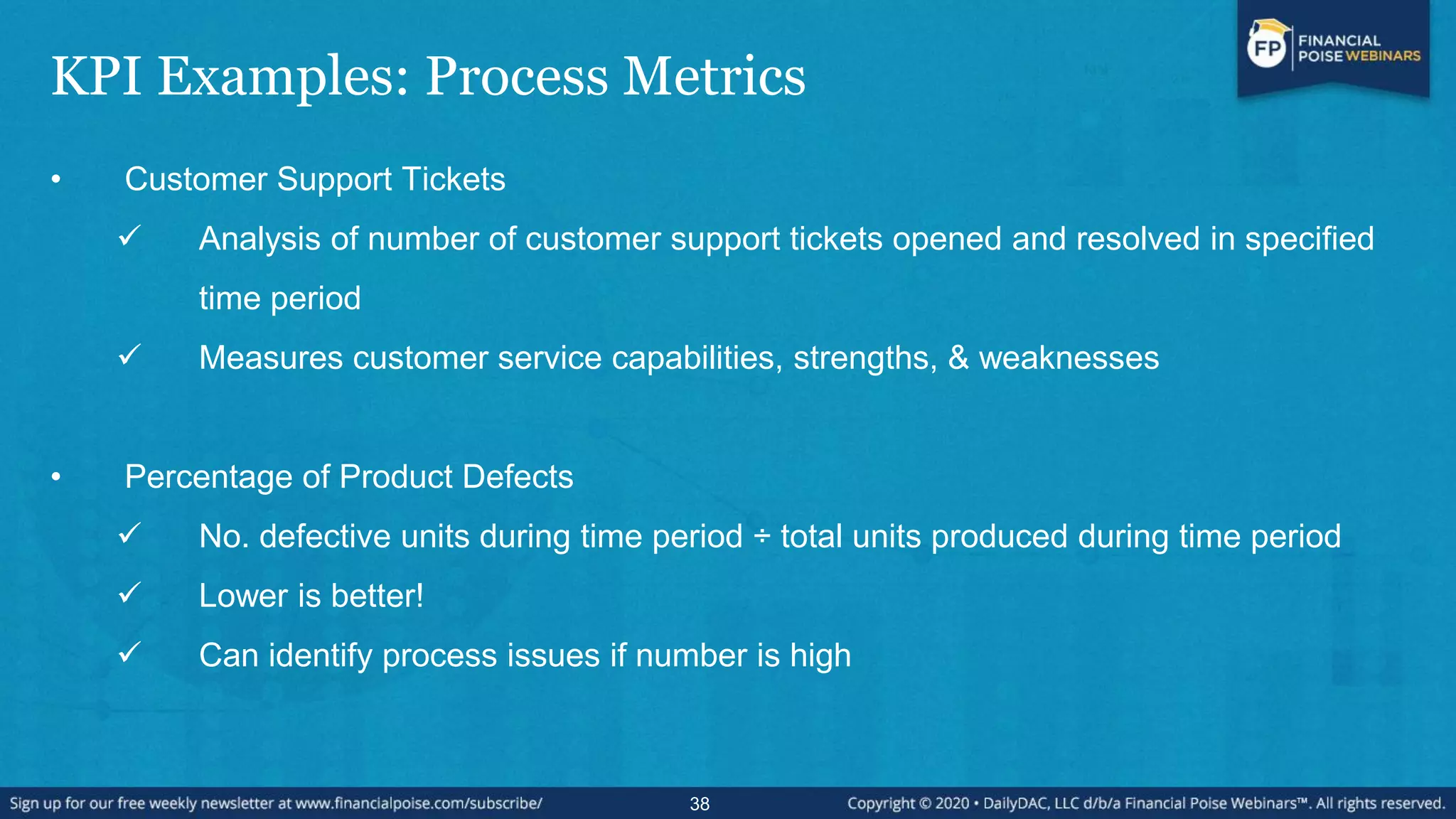 KPI Examples: Process Metrics
• Customer Support Tickets
 Analysis of number of customer support tickets opened and resolved in specified
time period
 Measures customer service capabilities, strengths, & weaknesses
• Percentage of Product Defects
 No. defective units during time period ÷ total units produced during time period
 Lower is better!
 Can identify process issues if number is high
38
 