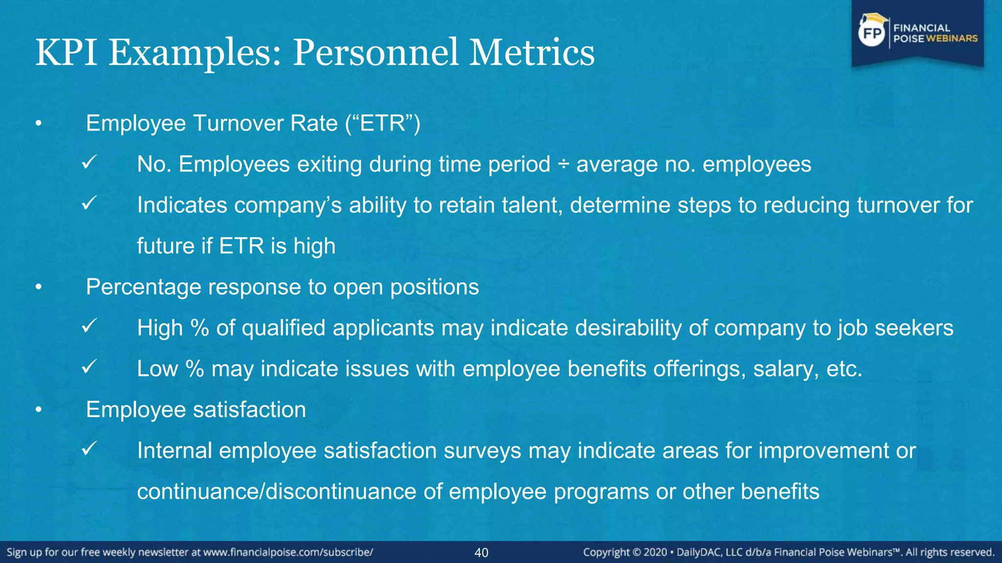 KPI Examples: Personnel Metrics
• Employee Turnover Rate (“ETR”)
 No. Employees exiting during time period ÷ average no. employees
 Indicates company’s ability to retain talent, determine steps to reducing turnover for
future if ETR is high
• Percentage response to open positions
 High % of qualified applicants may indicate desirability of company to job seekers
 Low % may indicate issues with employee benefits offerings, salary, etc.
• Employee satisfaction
 Internal employee satisfaction surveys may indicate areas for improvement or
continuance/discontinuance of employee programs or other benefits
40
 