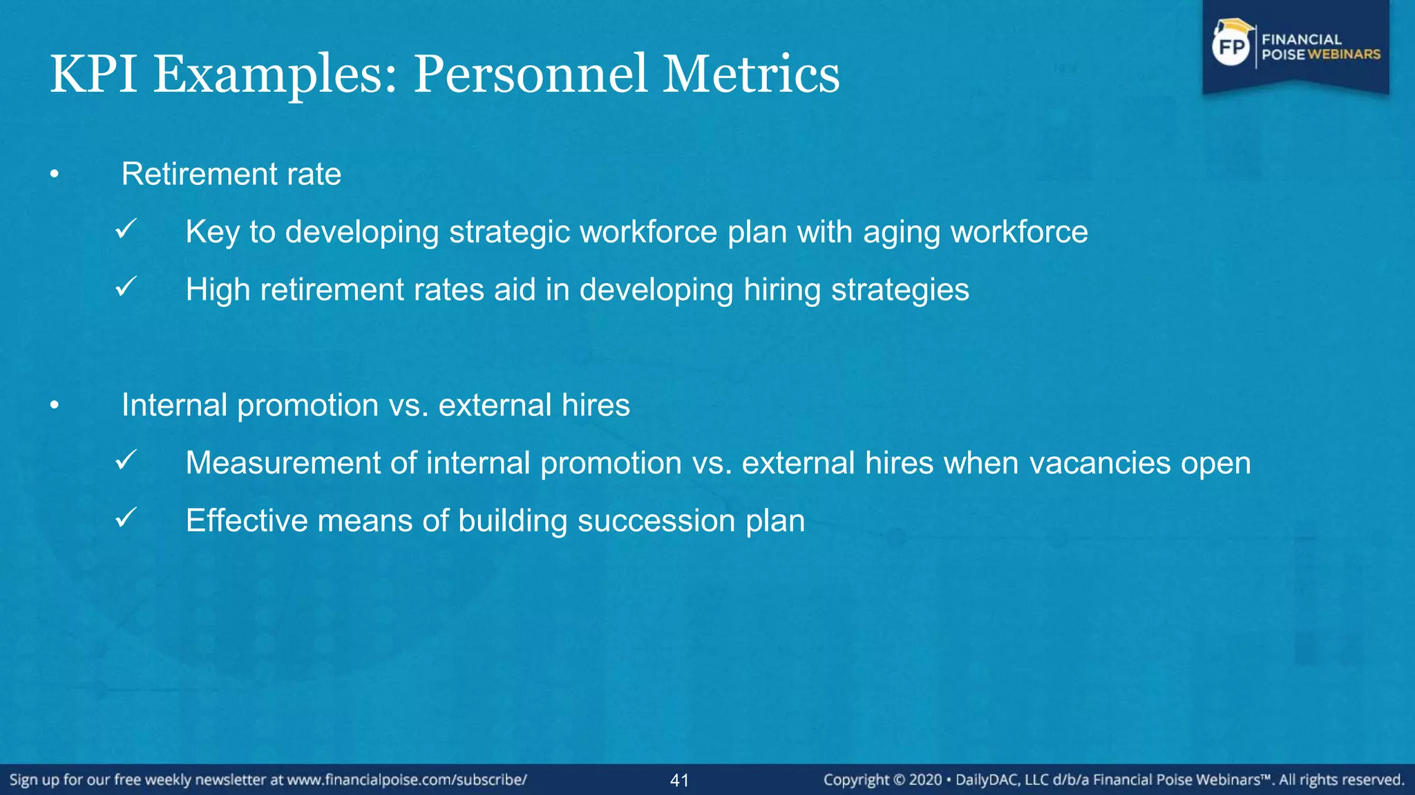 KPI Examples: Personnel Metrics
• Retirement rate
 Key to developing strategic workforce plan with aging workforce
 High retirement rates aid in developing hiring strategies
• Internal promotion vs. external hires
 Measurement of internal promotion vs. external hires when vacancies open
 Effective means of building succession plan
41
 