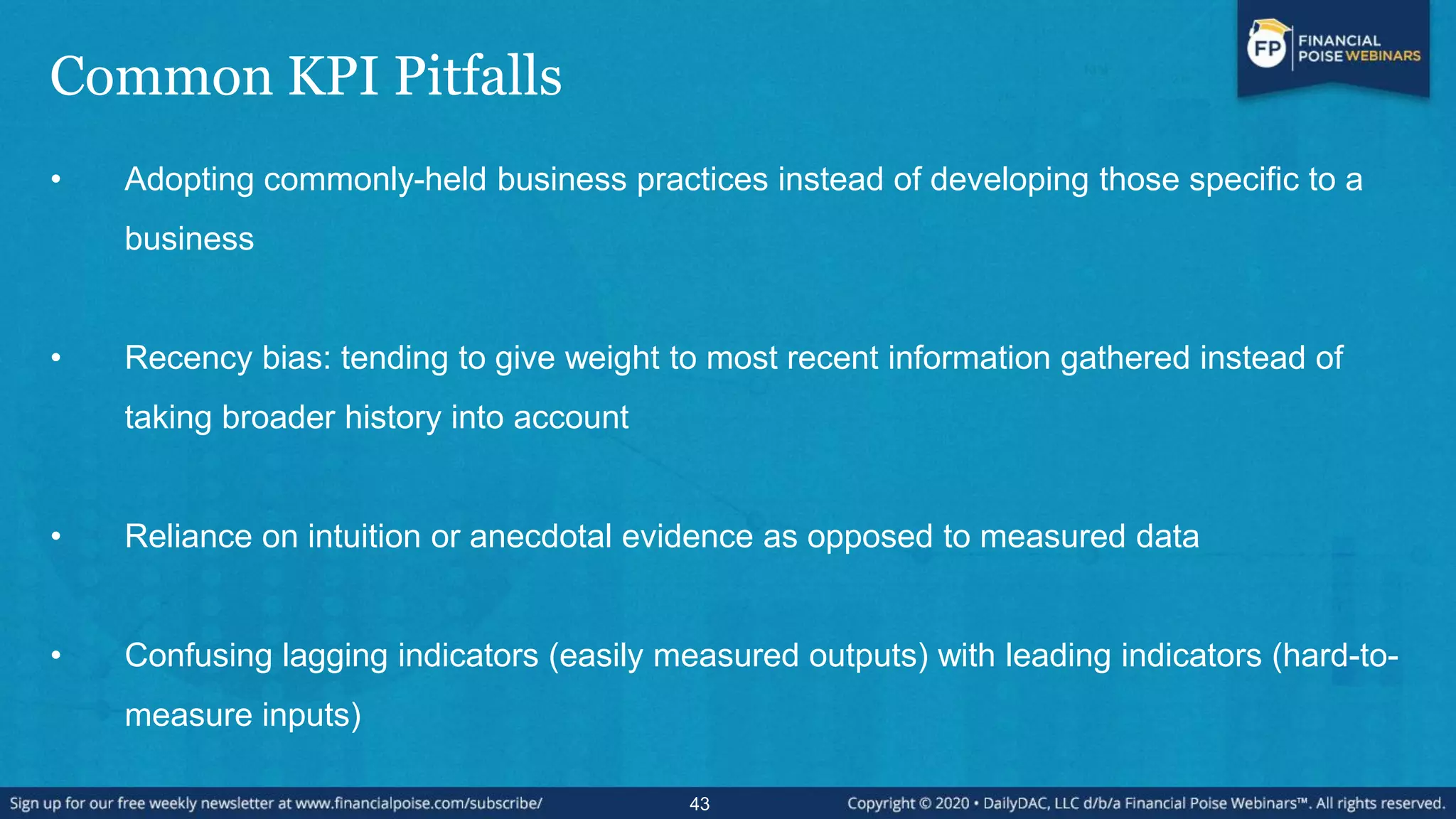 Common KPI Pitfalls
• Adopting commonly-held business practices instead of developing those specific to a
business
• Recency bias: tending to give weight to most recent information gathered instead of
taking broader history into account
• Reliance on intuition or anecdotal evidence as opposed to measured data
• Confusing lagging indicators (easily measured outputs) with leading indicators (hard-to-
measure inputs)
43
 
