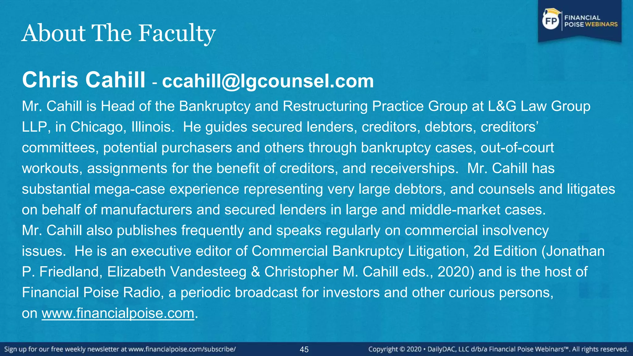 About The Faculty
Chris Cahill - ccahill@lgcounsel.com
Mr. Cahill is Head of the Bankruptcy and Restructuring Practice Group at L&G Law Group
LLP, in Chicago, Illinois. He guides secured lenders, creditors, debtors, creditors’
committees, potential purchasers and others through bankruptcy cases, out-of-court
workouts, assignments for the benefit of creditors, and receiverships. Mr. Cahill has
substantial mega-case experience representing very large debtors, and counsels and litigates
on behalf of manufacturers and secured lenders in large and middle-market cases.
Mr. Cahill also publishes frequently and speaks regularly on commercial insolvency
issues. He is an executive editor of Commercial Bankruptcy Litigation, 2d Edition (Jonathan
P. Friedland, Elizabeth Vandesteeg & Christopher M. Cahill eds., 2020) and is the host of
Financial Poise Radio, a periodic broadcast for investors and other curious persons,
on www.financialpoise.com.
45
 