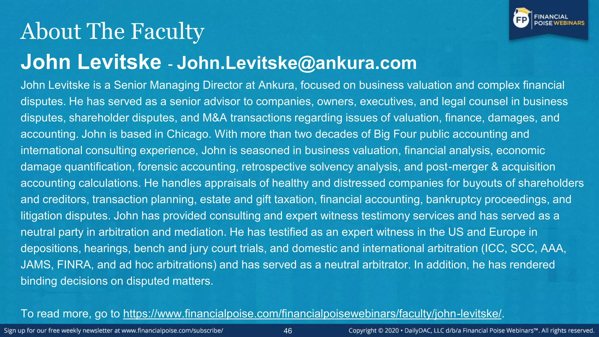 About The Faculty
John Levitske - John.Levitske@ankura.com
John Levitske is a Senior Managing Director at Ankura, focused on business valuation and complex financial
disputes. He has served as a senior advisor to companies, owners, executives, and legal counsel in business
disputes, shareholder disputes, and M&A transactions regarding issues of valuation, finance, damages, and
accounting. John is based in Chicago. With more than two decades of Big Four public accounting and
international consulting experience, John is seasoned in business valuation, financial analysis, economic
damage quantification, forensic accounting, retrospective solvency analysis, and post-merger & acquisition
accounting calculations. He handles appraisals of healthy and distressed companies for buyouts of shareholders
and creditors, transaction planning, estate and gift taxation, financial accounting, bankruptcy proceedings, and
litigation disputes. John has provided consulting and expert witness testimony services and has served as a
neutral party in arbitration and mediation. He has testified as an expert witness in the US and Europe in
depositions, hearings, bench and jury court trials, and domestic and international arbitration (ICC, SCC, AAA,
JAMS, FINRA, and ad hoc arbitrations) and has served as a neutral arbitrator. In addition, he has rendered
binding decisions on disputed matters.
To read more, go to https://www.financialpoise.com/financialpoisewebinars/faculty/john-levitske/.
46
 