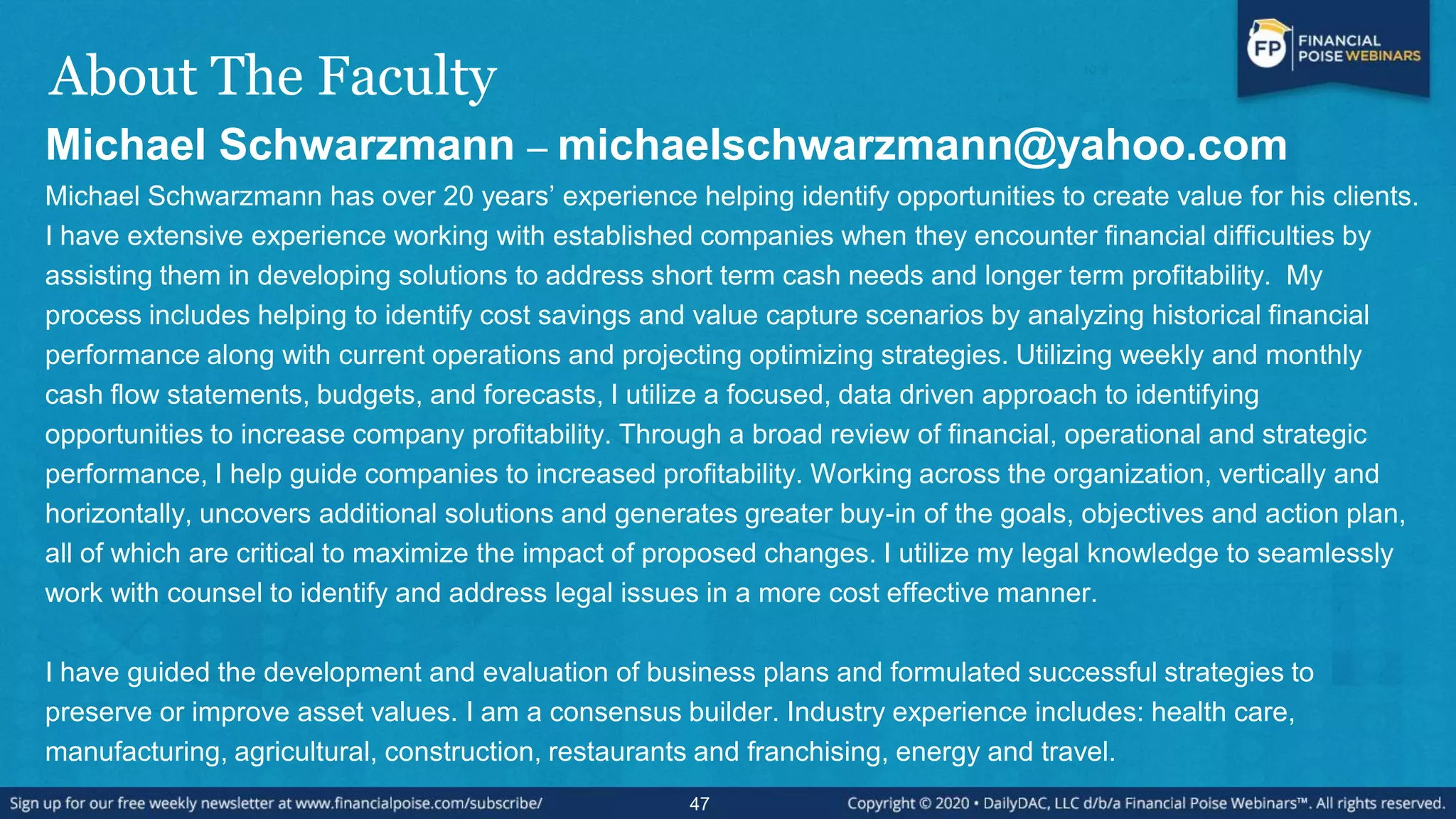 About The Faculty
Michael Schwarzmann – michaelschwarzmann@yahoo.com
Michael Schwarzmann has over 20 years’ experience helping identify opportunities to create value for his clients.
I have extensive experience working with established companies when they encounter financial difficulties by
assisting them in developing solutions to address short term cash needs and longer term profitability. My
process includes helping to identify cost savings and value capture scenarios by analyzing historical financial
performance along with current operations and projecting optimizing strategies. Utilizing weekly and monthly
cash flow statements, budgets, and forecasts, I utilize a focused, data driven approach to identifying
opportunities to increase company profitability. Through a broad review of financial, operational and strategic
performance, I help guide companies to increased profitability. Working across the organization, vertically and
horizontally, uncovers additional solutions and generates greater buy-in of the goals, objectives and action plan,
all of which are critical to maximize the impact of proposed changes. I utilize my legal knowledge to seamlessly
work with counsel to identify and address legal issues in a more cost effective manner.
I have guided the development and evaluation of business plans and formulated successful strategies to
preserve or improve asset values. I am a consensus builder. Industry experience includes: health care,
manufacturing, agricultural, construction, restaurants and franchising, energy and travel.
47
 