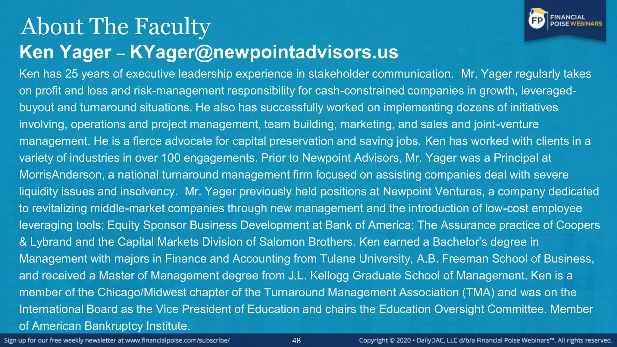About The Faculty
Ken Yager – KYager@newpointadvisors.us
Ken has 25 years of executive leadership experience in stakeholder communication. Mr. Yager regularly takes
on profit and loss and risk-management responsibility for cash-constrained companies in growth, leveraged-
buyout and turnaround situations. He also has successfully worked on implementing dozens of initiatives
involving, operations and project management, team building, marketing, and sales and joint-venture
management. He is a fierce advocate for capital preservation and saving jobs. Ken has worked with clients in a
variety of industries in over 100 engagements. Prior to Newpoint Advisors, Mr. Yager was a Principal at
MorrisAnderson, a national turnaround management firm focused on assisting companies deal with severe
liquidity issues and insolvency. Mr. Yager previously held positions at Newpoint Ventures, a company dedicated
to revitalizing middle-market companies through new management and the introduction of low-cost employee
leveraging tools; Equity Sponsor Business Development at Bank of America; The Assurance practice of Coopers
& Lybrand and the Capital Markets Division of Salomon Brothers. Ken earned a Bachelor’s degree in
Management with majors in Finance and Accounting from Tulane University, A.B. Freeman School of Business,
and received a Master of Management degree from J.L. Kellogg Graduate School of Management. Ken is a
member of the Chicago/Midwest chapter of the Turnaround Management Association (TMA) and was on the
International Board as the Vice President of Education and chairs the Education Oversight Committee. Member
of American Bankruptcy Institute.
48
 