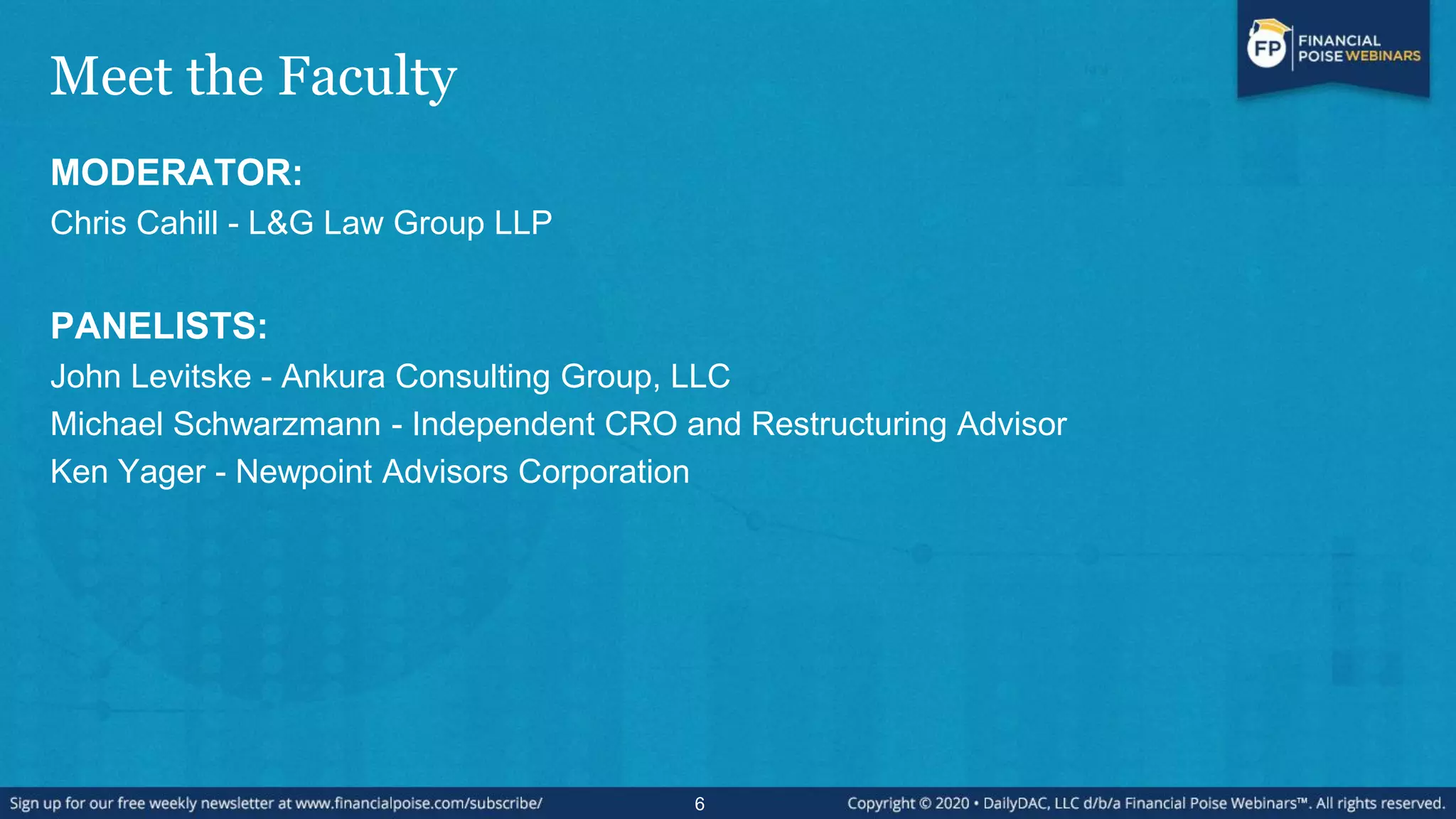 Meet the Faculty
MODERATOR:
Chris Cahill - L&G Law Group LLP
PANELISTS:
John Levitske - Ankura Consulting Group, LLC
Michael Schwarzmann - Independent CRO and Restructuring Advisor
Ken Yager - Newpoint Advisors Corporation
6
 