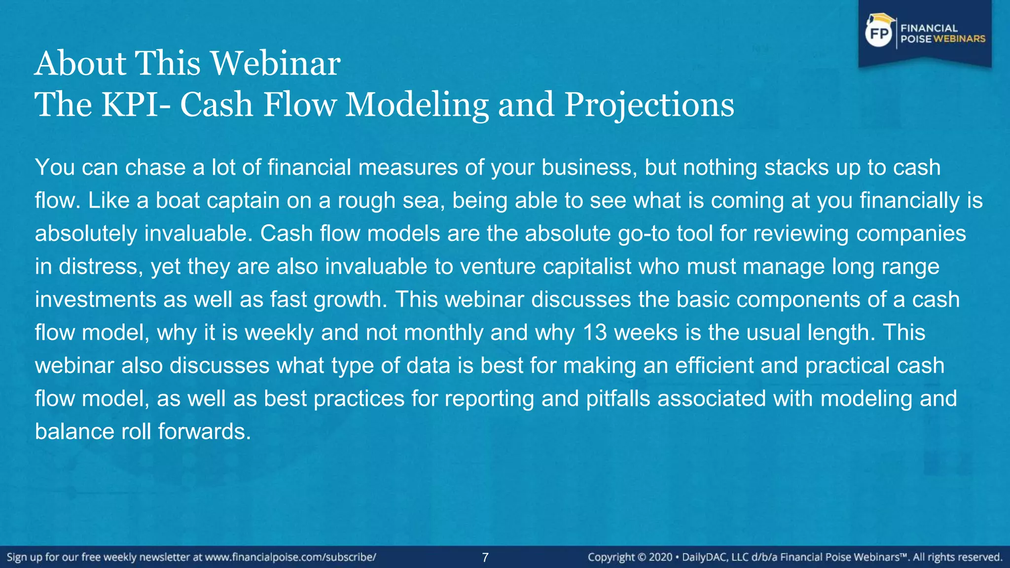About This Webinar
The KPI- Cash Flow Modeling and Projections
You can chase a lot of financial measures of your business, but nothing stacks up to cash
flow. Like a boat captain on a rough sea, being able to see what is coming at you financially is
absolutely invaluable. Cash flow models are the absolute go-to tool for reviewing companies
in distress, yet they are also invaluable to venture capitalist who must manage long range
investments as well as fast growth. This webinar discusses the basic components of a cash
flow model, why it is weekly and not monthly and why 13 weeks is the usual length. This
webinar also discusses what type of data is best for making an efficient and practical cash
flow model, as well as best practices for reporting and pitfalls associated with modeling and
balance roll forwards.
7
 