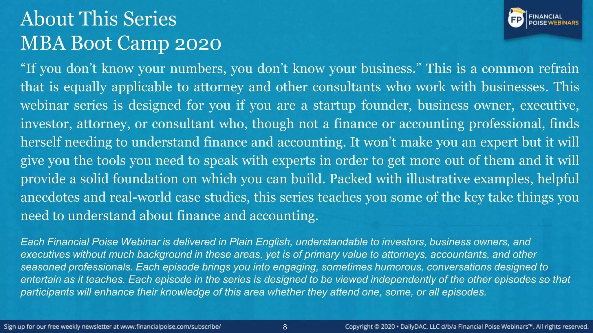 About This Series
MBA Boot Camp 2020
“If you don’t know your numbers, you don’t know your business.” This is a common refrain
that is equally applicable to attorney and other consultants who work with businesses. This
webinar series is designed for you if you are a startup founder, business owner, executive,
investor, attorney, or consultant who, though not a finance or accounting professional, finds
herself needing to understand finance and accounting. It won’t make you an expert but it will
give you the tools you need to speak with experts in order to get more out of them and it will
provide a solid foundation on which you can build. Packed with illustrative examples, helpful
anecdotes and real-world case studies, this series teaches you some of the key take things you
need to understand about finance and accounting.
Each Financial Poise Webinar is delivered in Plain English, understandable to investors, business owners, and
executives without much background in these areas, yet is of primary value to attorneys, accountants, and other
seasoned professionals. Each episode brings you into engaging, sometimes humorous, conversations designed to
entertain as it teaches. Each episode in the series is designed to be viewed independently of the other episodes so that
participants will enhance their knowledge of this area whether they attend one, some, or all episodes.
8
 