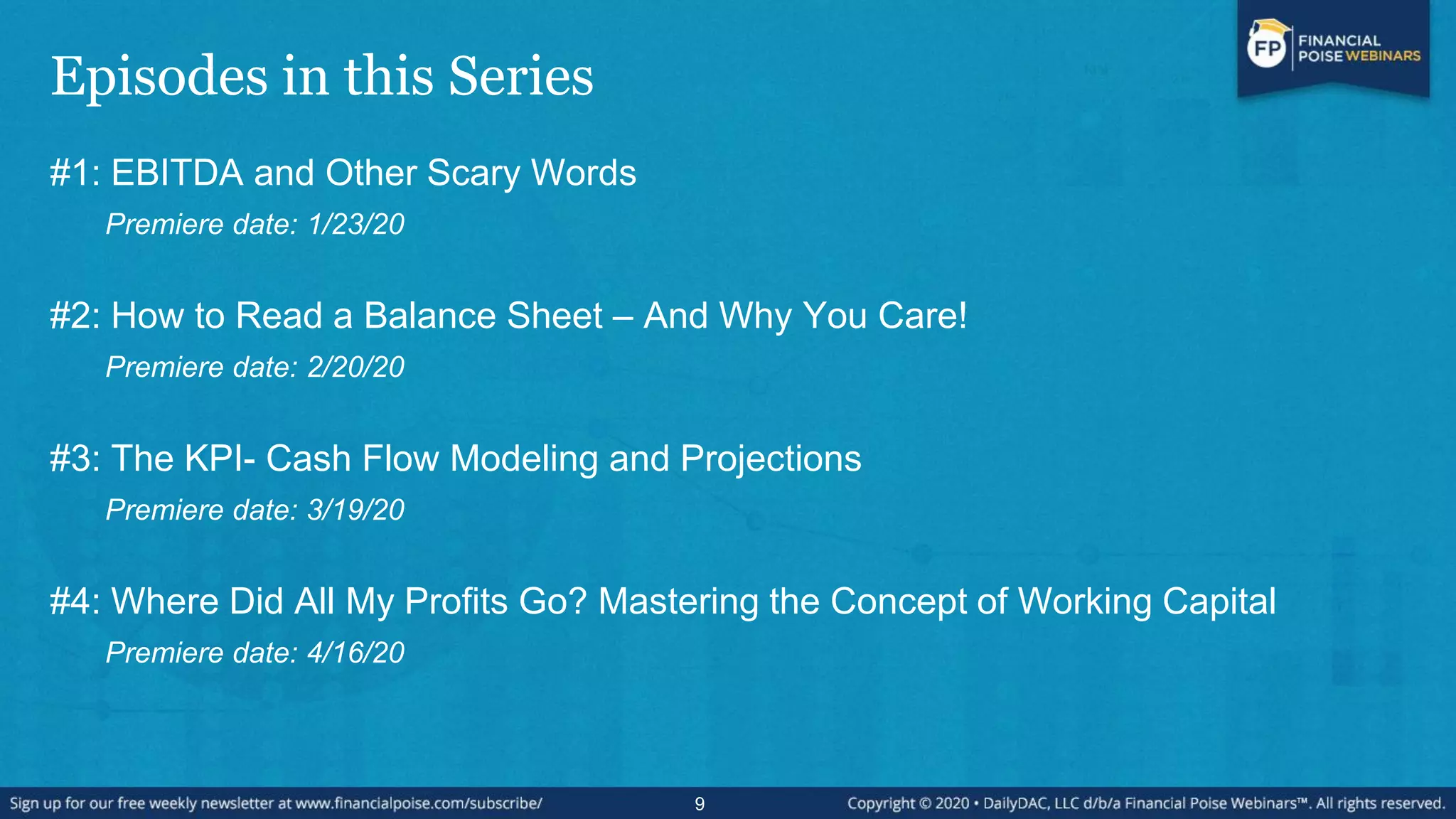 Episodes in this Series
#1: EBITDA and Other Scary Words
Premiere date: 1/23/20
#2: How to Read a Balance Sheet – And Why You Care!
Premiere date: 2/20/20
#3: The KPI- Cash Flow Modeling and Projections
Premiere date: 3/19/20
#4: Where Did All My Profits Go? Mastering the Concept of Working Capital
Premiere date: 4/16/20
9
 