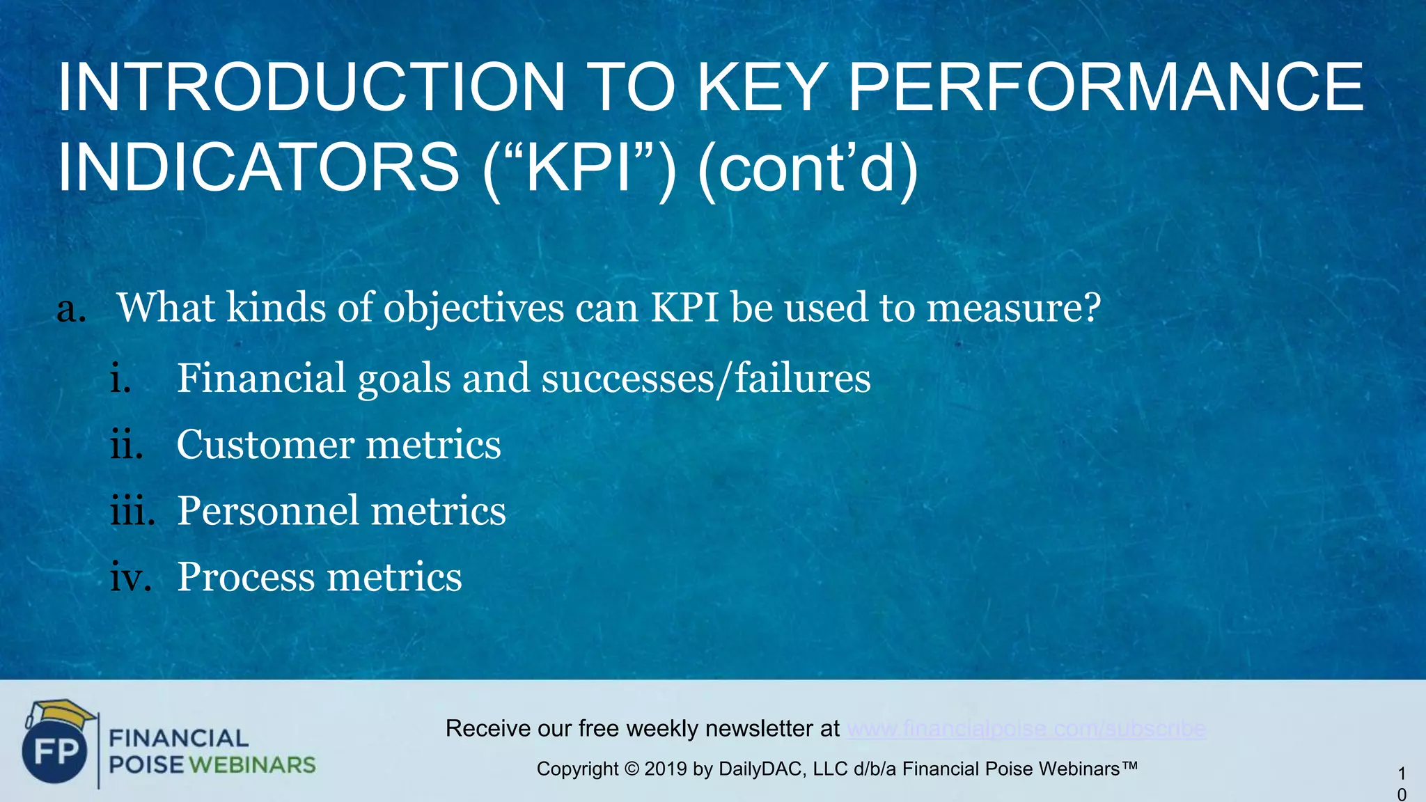 Copyright © 2019 by DailyDAC, LLC d/b/a Financial Poise Webinars™
Receive our free weekly newsletter at www.financialpoise.com/subscribe
INTRODUCTION TO KEY PERFORMANCE
INDICATORS (“KPI”) (cont’d)
a. What kinds of objectives can KPI be used to measure?
i. Financial goals and successes/failures
ii. Customer metrics
iii. Personnel metrics
iv. Process metrics
1
0
 