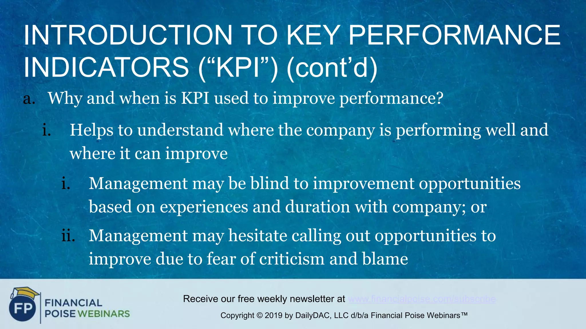 Copyright © 2019 by DailyDAC, LLC d/b/a Financial Poise Webinars™
Receive our free weekly newsletter at www.financialpoise.com/subscribe
INTRODUCTION TO KEY PERFORMANCE
INDICATORS (“KPI”) (cont’d)
a. Why and when is KPI used to improve performance?
i. Helps to understand where the company is performing well and
where it can improve
i. Management may be blind to improvement opportunities
based on experiences and duration with company; or
ii. Management may hesitate calling out opportunities to
improve due to fear of criticism and blame
 