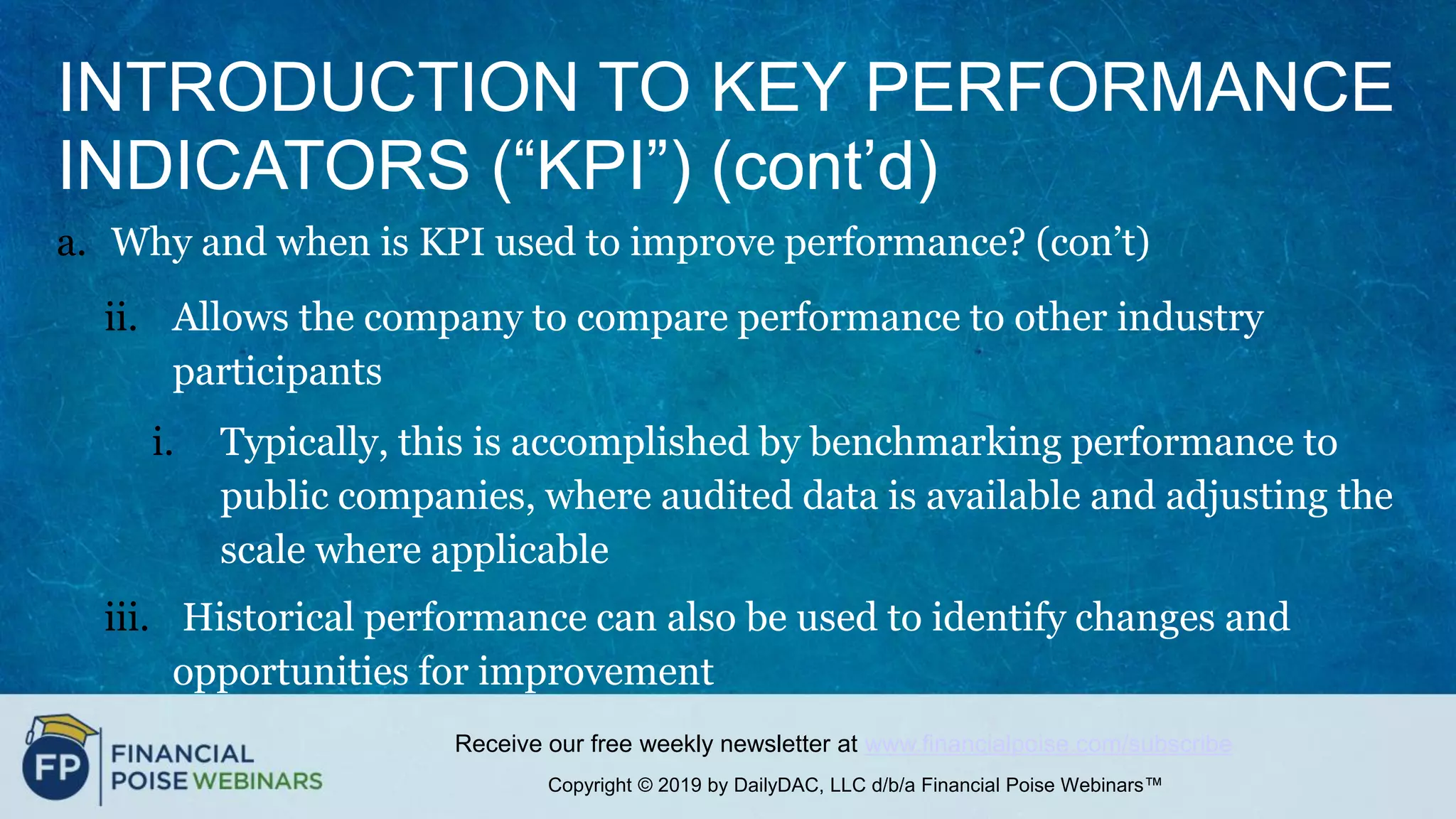 Copyright © 2019 by DailyDAC, LLC d/b/a Financial Poise Webinars™
Receive our free weekly newsletter at www.financialpoise.com/subscribe
INTRODUCTION TO KEY PERFORMANCE
INDICATORS (“KPI”) (cont’d)
a. Why and when is KPI used to improve performance? (con’t)
ii. Allows the company to compare performance to other industry
participants
i. Typically, this is accomplished by benchmarking performance to
public companies, where audited data is available and adjusting the
scale where applicable
iii. Historical performance can also be used to identify changes and
opportunities for improvement
 