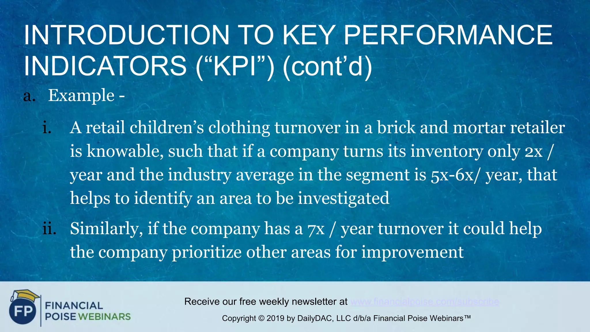 Copyright © 2019 by DailyDAC, LLC d/b/a Financial Poise Webinars™
Receive our free weekly newsletter at www.financialpoise.com/subscribe
INTRODUCTION TO KEY PERFORMANCE
INDICATORS (“KPI”) (cont’d)
a. Example -
i. A retail children’s clothing turnover in a brick and mortar retailer
is knowable, such that if a company turns its inventory only 2x /
year and the industry average in the segment is 5x-6x/ year, that
helps to identify an area to be investigated
ii. Similarly, if the company has a 7x / year turnover it could help
the company prioritize other areas for improvement
 