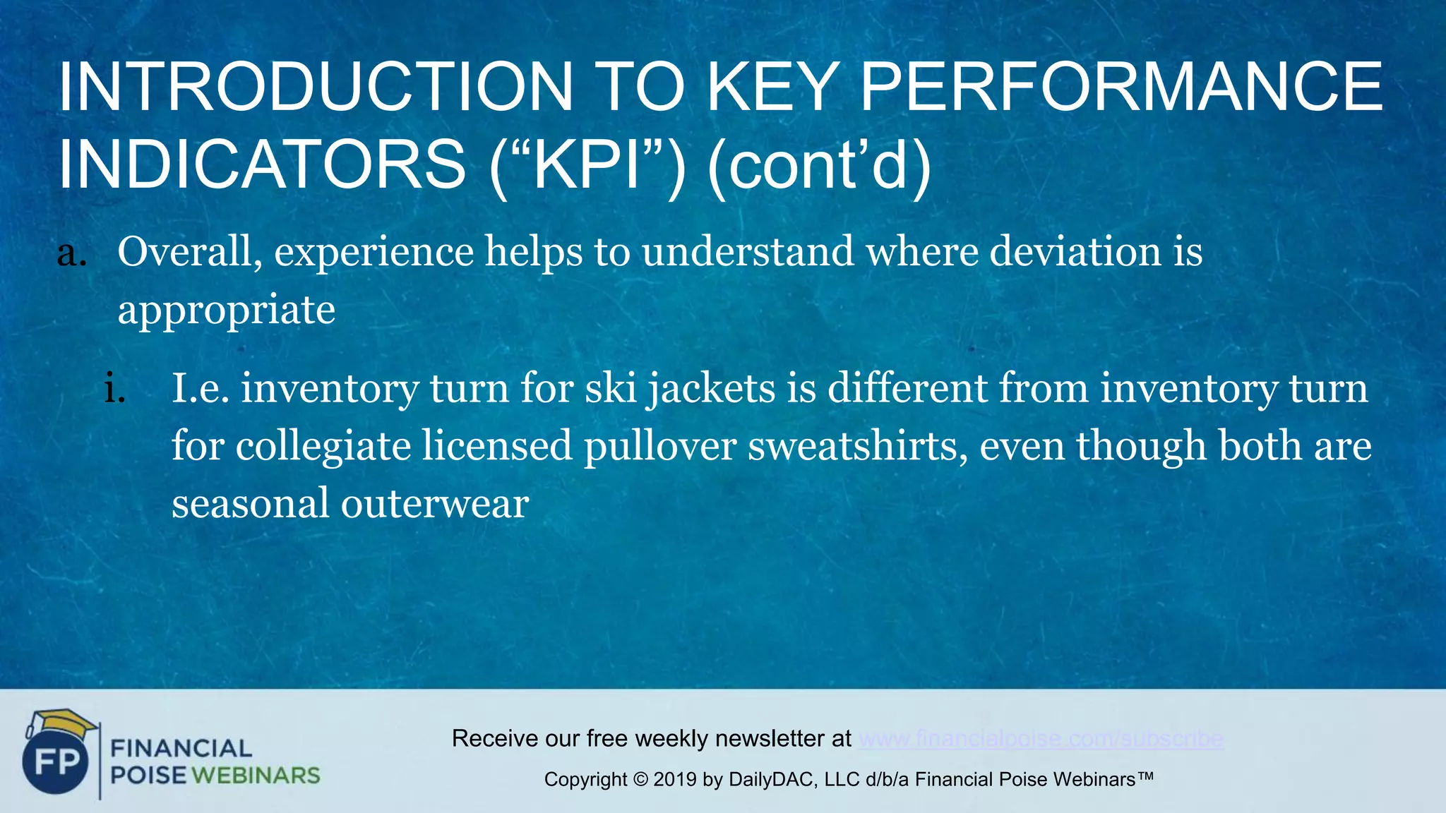 Copyright © 2019 by DailyDAC, LLC d/b/a Financial Poise Webinars™
Receive our free weekly newsletter at www.financialpoise.com/subscribe
INTRODUCTION TO KEY PERFORMANCE
INDICATORS (“KPI”) (cont’d)
a. Overall, experience helps to understand where deviation is
appropriate
i. I.e. inventory turn for ski jackets is different from inventory turn
for collegiate licensed pullover sweatshirts, even though both are
seasonal outerwear
 